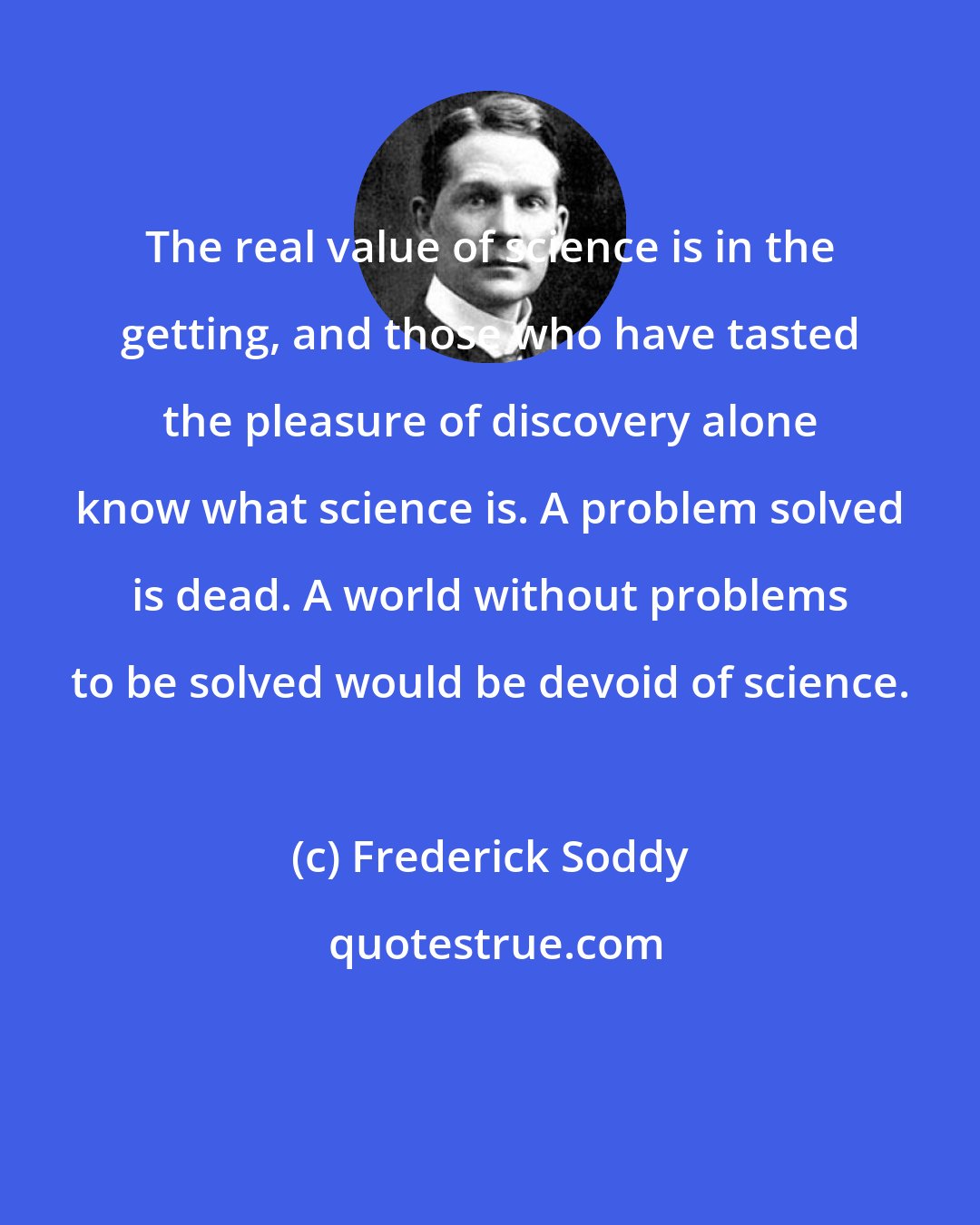 Frederick Soddy: The real value of science is in the getting, and those who have tasted the pleasure of discovery alone know what science is. A problem solved is dead. A world without problems to be solved would be devoid of science.