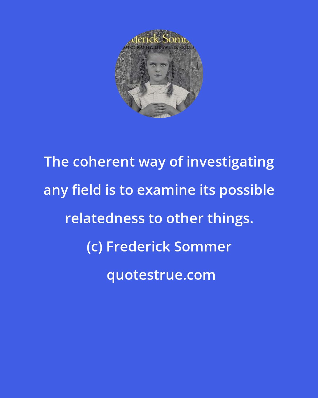 Frederick Sommer: The coherent way of investigating any field is to examine its possible relatedness to other things.