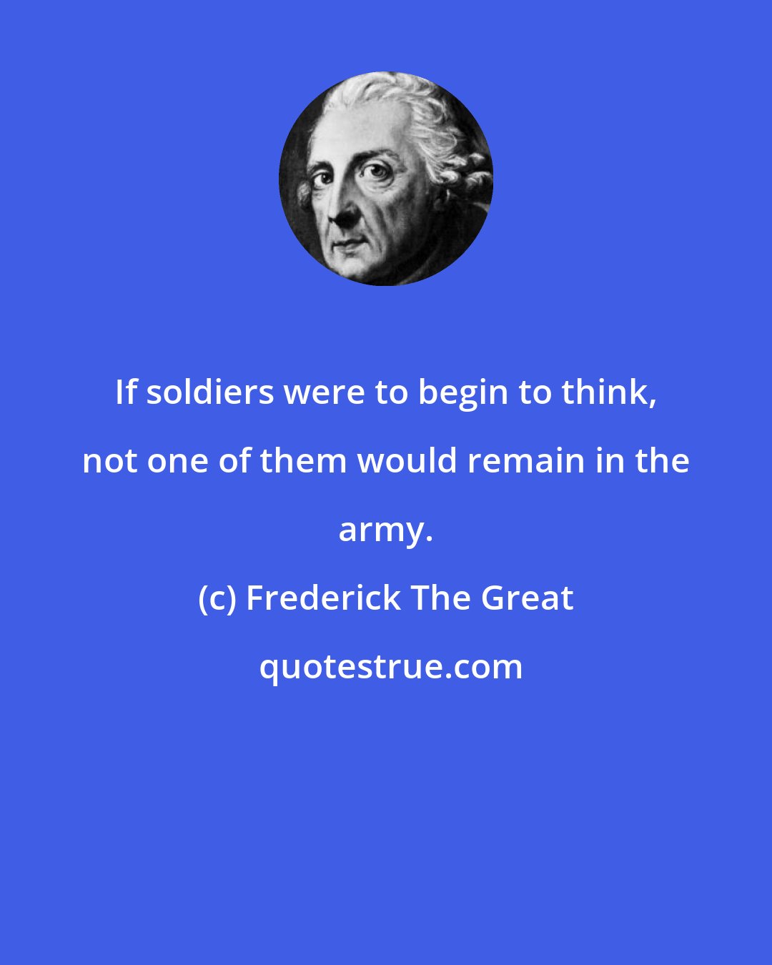 Frederick The Great: If soldiers were to begin to think, not one of them would remain in the army.