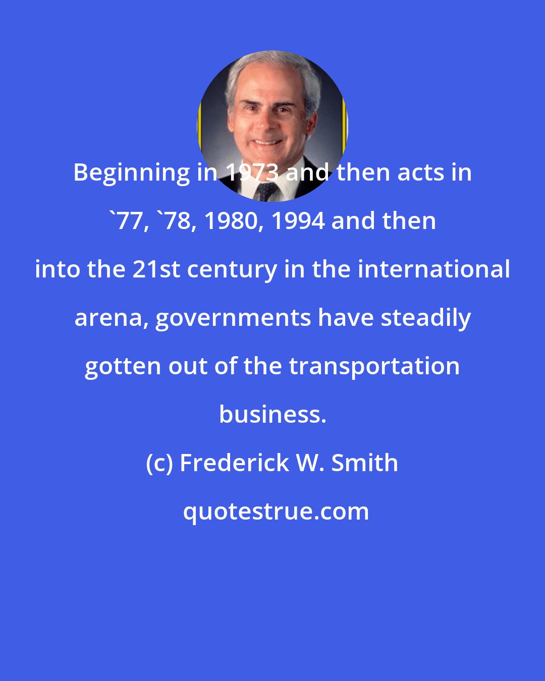 Frederick W. Smith: Beginning in 1973 and then acts in '77, '78, 1980, 1994 and then into the 21st century in the international arena, governments have steadily gotten out of the transportation business.