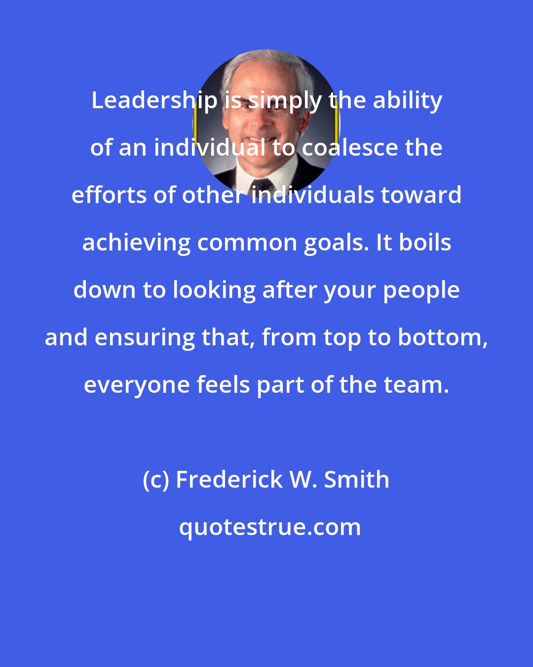 Frederick W. Smith: Leadership is simply the ability of an individual to coalesce the efforts of other individuals toward achieving common goals. It boils down to looking after your people and ensuring that, from top to bottom, everyone feels part of the team.
