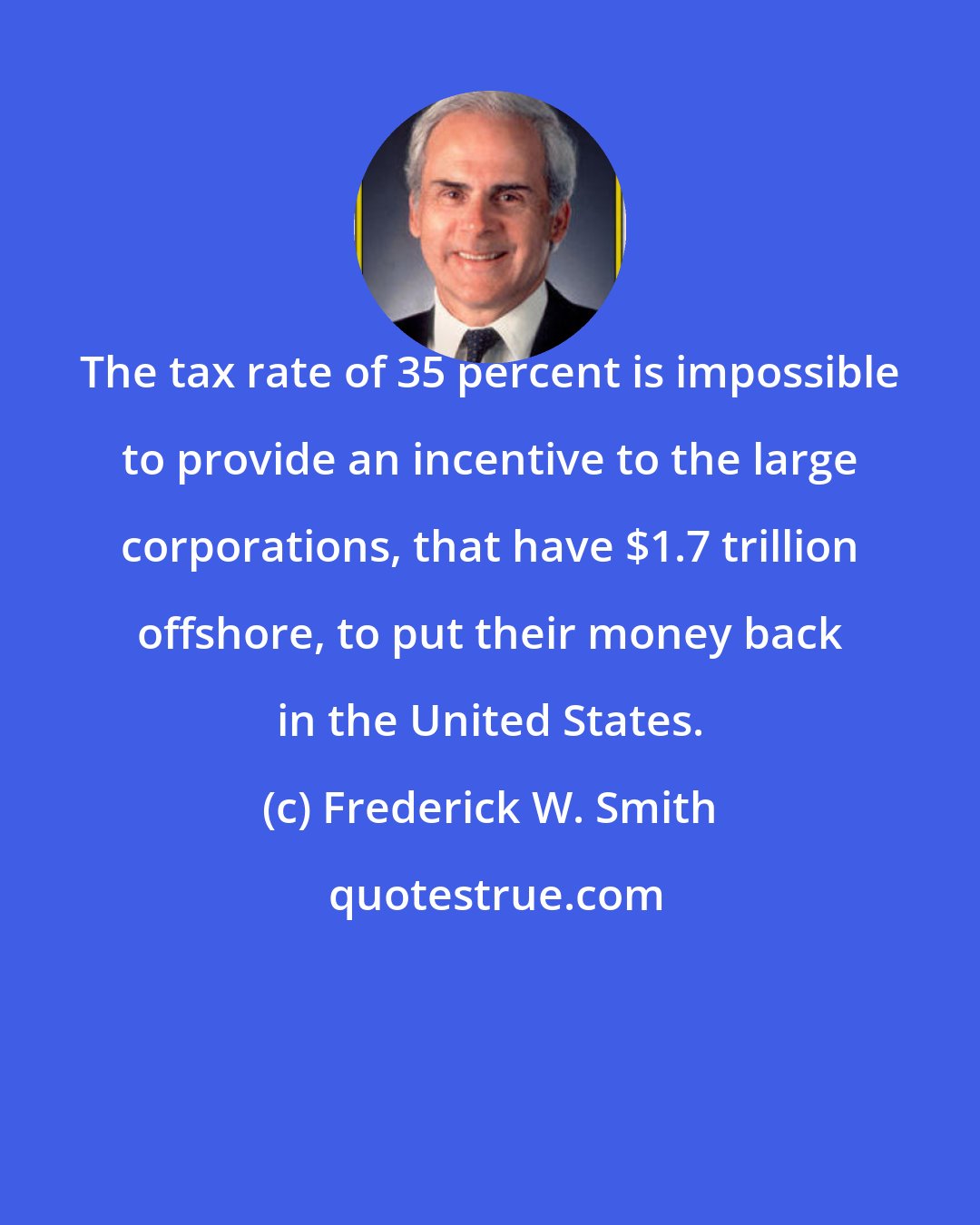 Frederick W. Smith: The tax rate of 35 percent is impossible to provide an incentive to the large corporations, that have $1.7 trillion offshore, to put their money back in the United States.