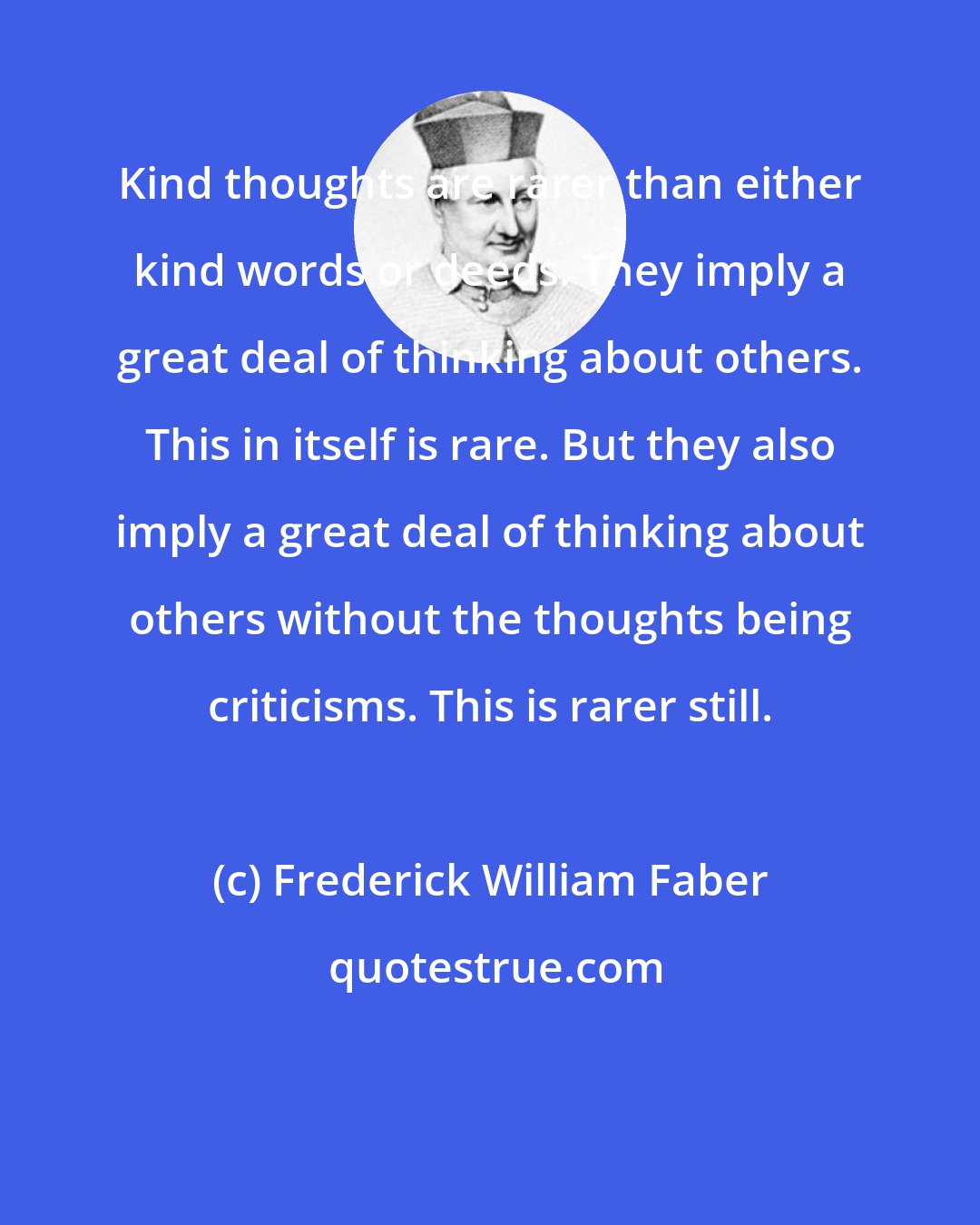 Frederick William Faber: Kind thoughts are rarer than either kind words or deeds. They imply a great deal of thinking about others. This in itself is rare. But they also imply a great deal of thinking about others without the thoughts being criticisms. This is rarer still.