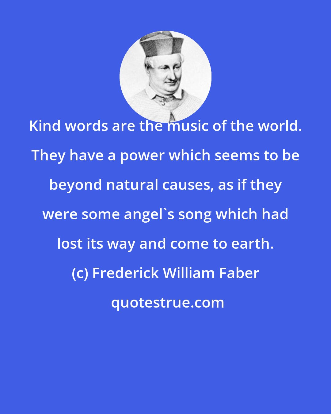 Frederick William Faber: Kind words are the music of the world. They have a power which seems to be beyond natural causes, as if they were some angel's song which had lost its way and come to earth.