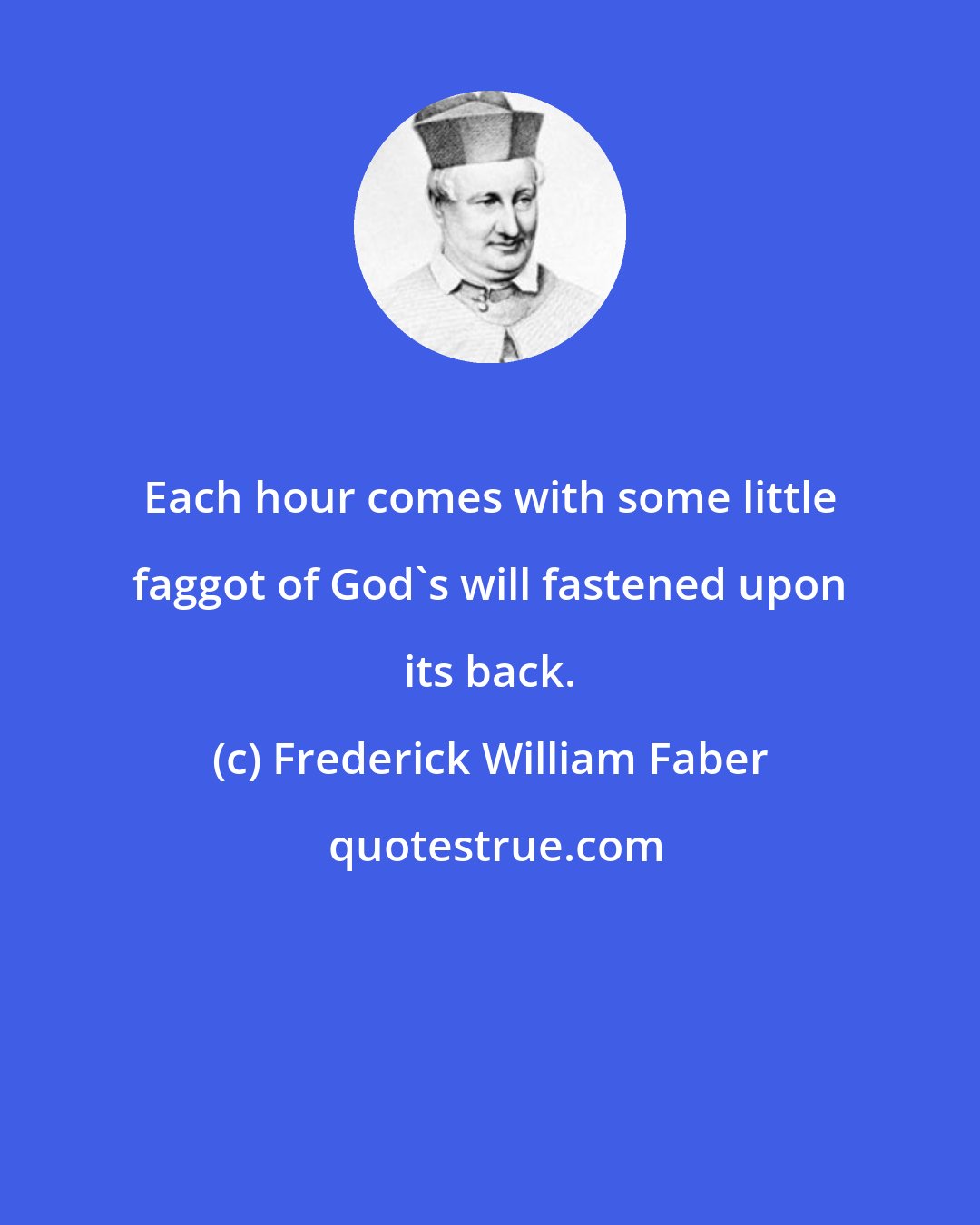 Frederick William Faber: Each hour comes with some little faggot of God's will fastened upon its back.