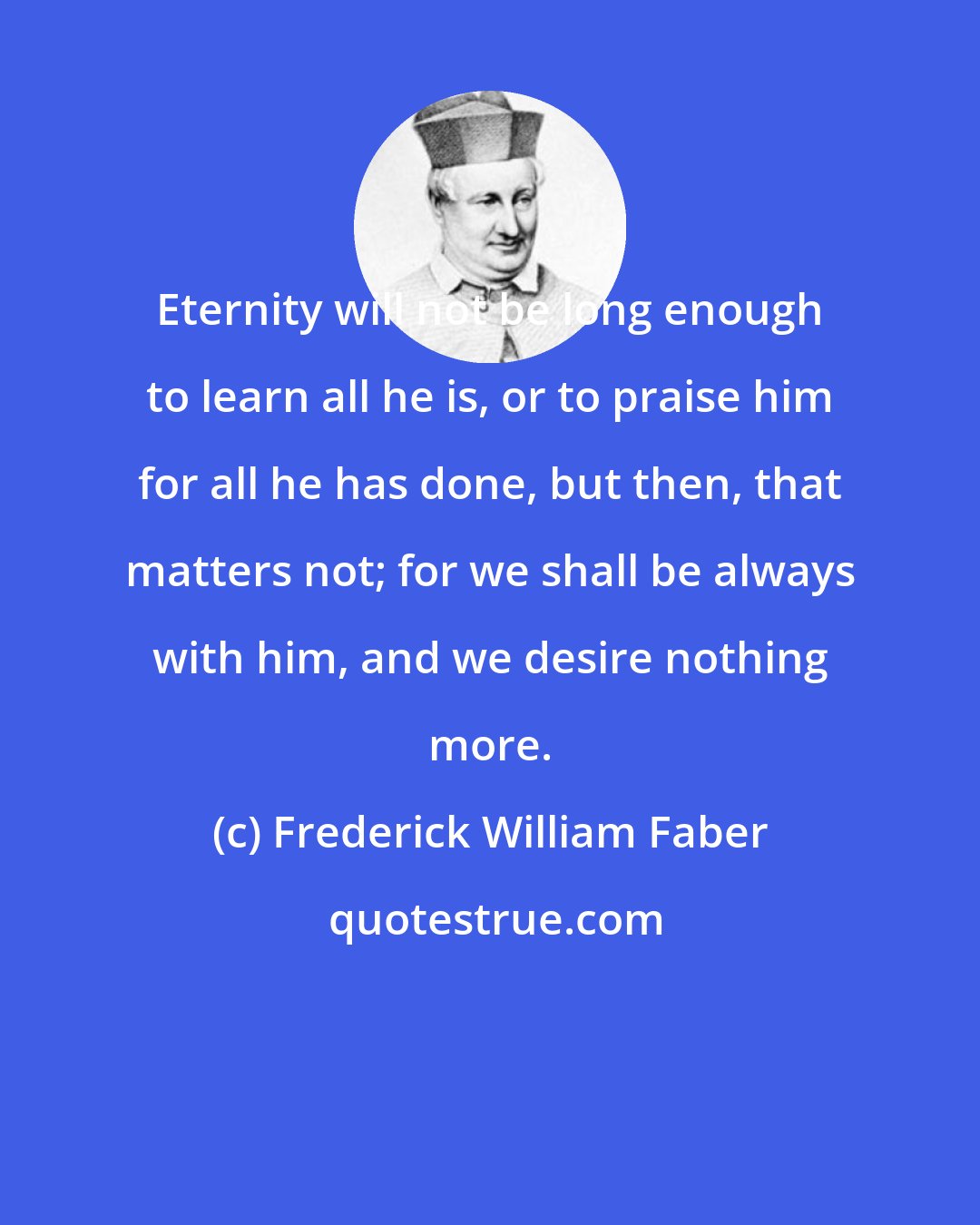 Frederick William Faber: Eternity will not be long enough to learn all he is, or to praise him for all he has done, but then, that matters not; for we shall be always with him, and we desire nothing more.