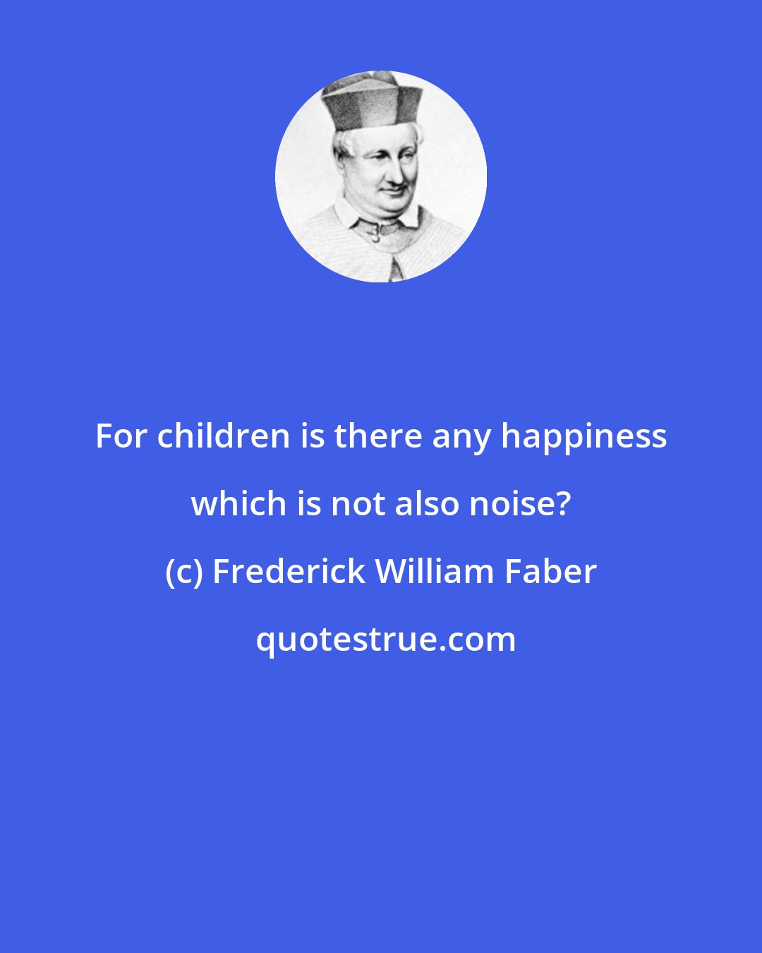 Frederick William Faber: For children is there any happiness which is not also noise?