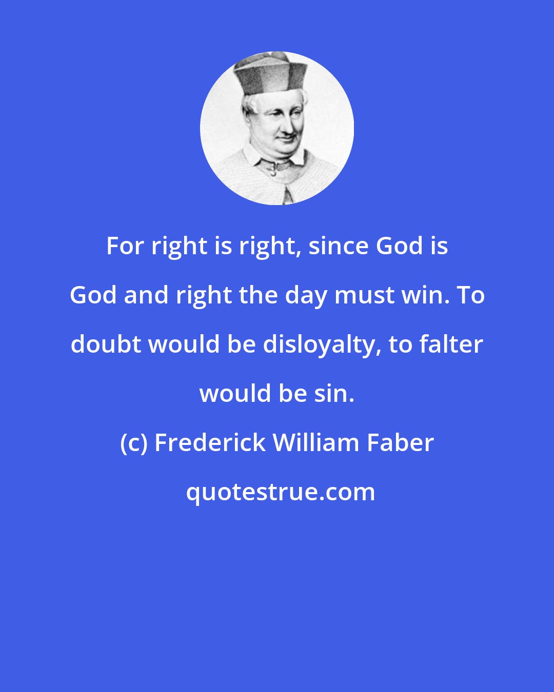 Frederick William Faber: For right is right, since God is God and right the day must win. To doubt would be disloyalty, to falter would be sin.