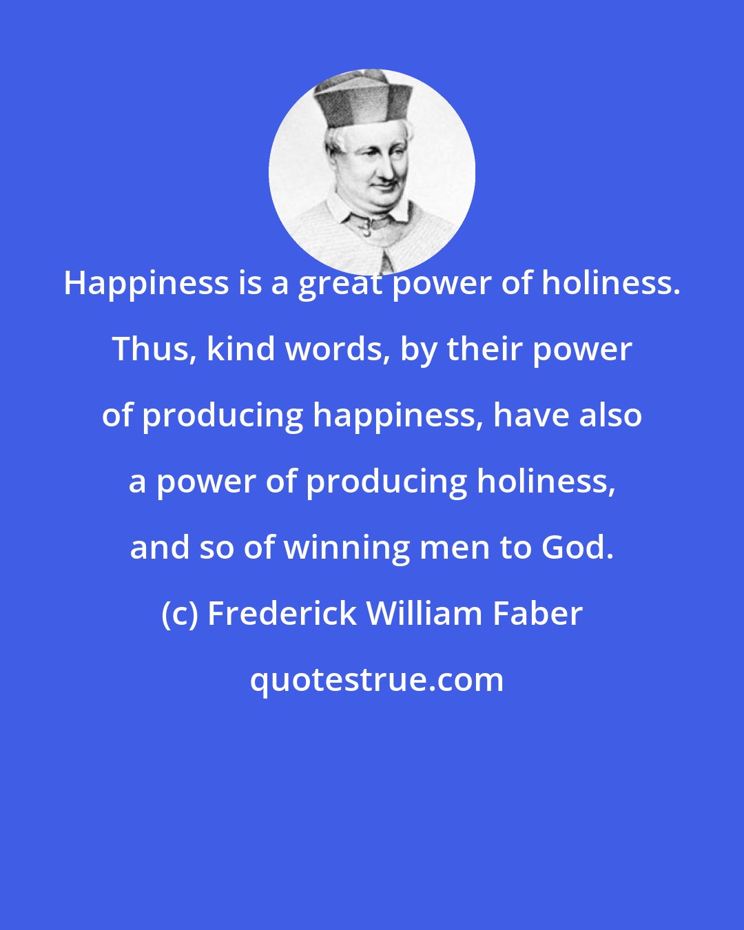 Frederick William Faber: Happiness is a great power of holiness. Thus, kind words, by their power of producing happiness, have also a power of producing holiness, and so of winning men to God.