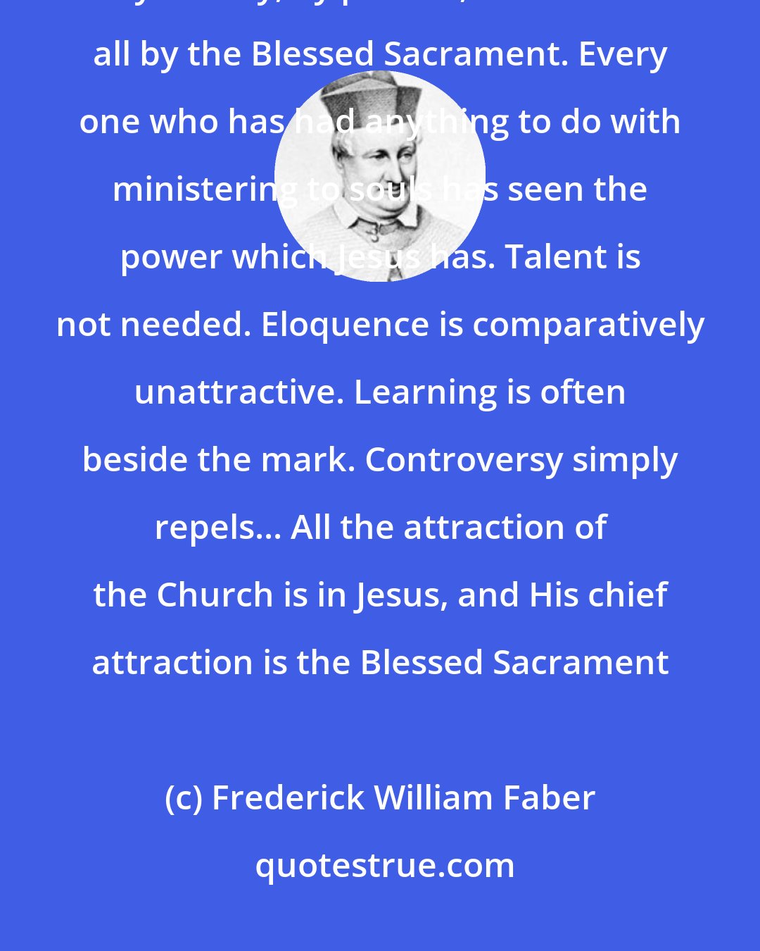 Frederick William Faber: He draws us to Himself by grace, by example, by power, by lovingness, by beauty, by pardon, and above all by the Blessed Sacrament. Every one who has had anything to do with ministering to souls has seen the power which Jesus has. Talent is not needed. Eloquence is comparatively unattractive. Learning is often beside the mark. Controversy simply repels... All the attraction of the Church is in Jesus, and His chief attraction is the Blessed Sacrament