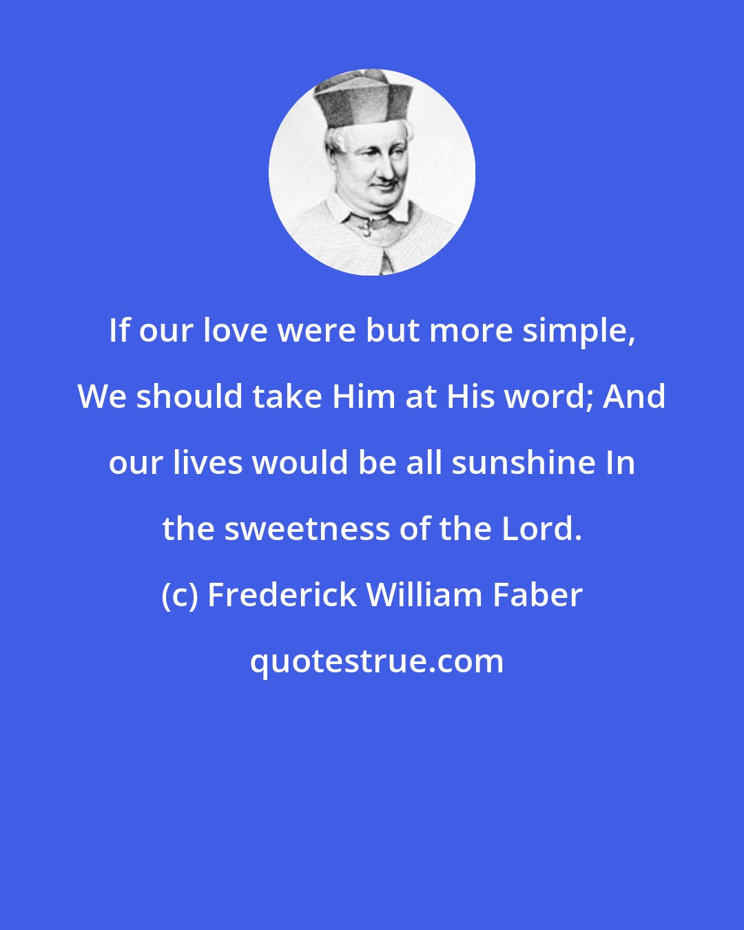 Frederick William Faber: If our love were but more simple, We should take Him at His word; And our lives would be all sunshine In the sweetness of the Lord.