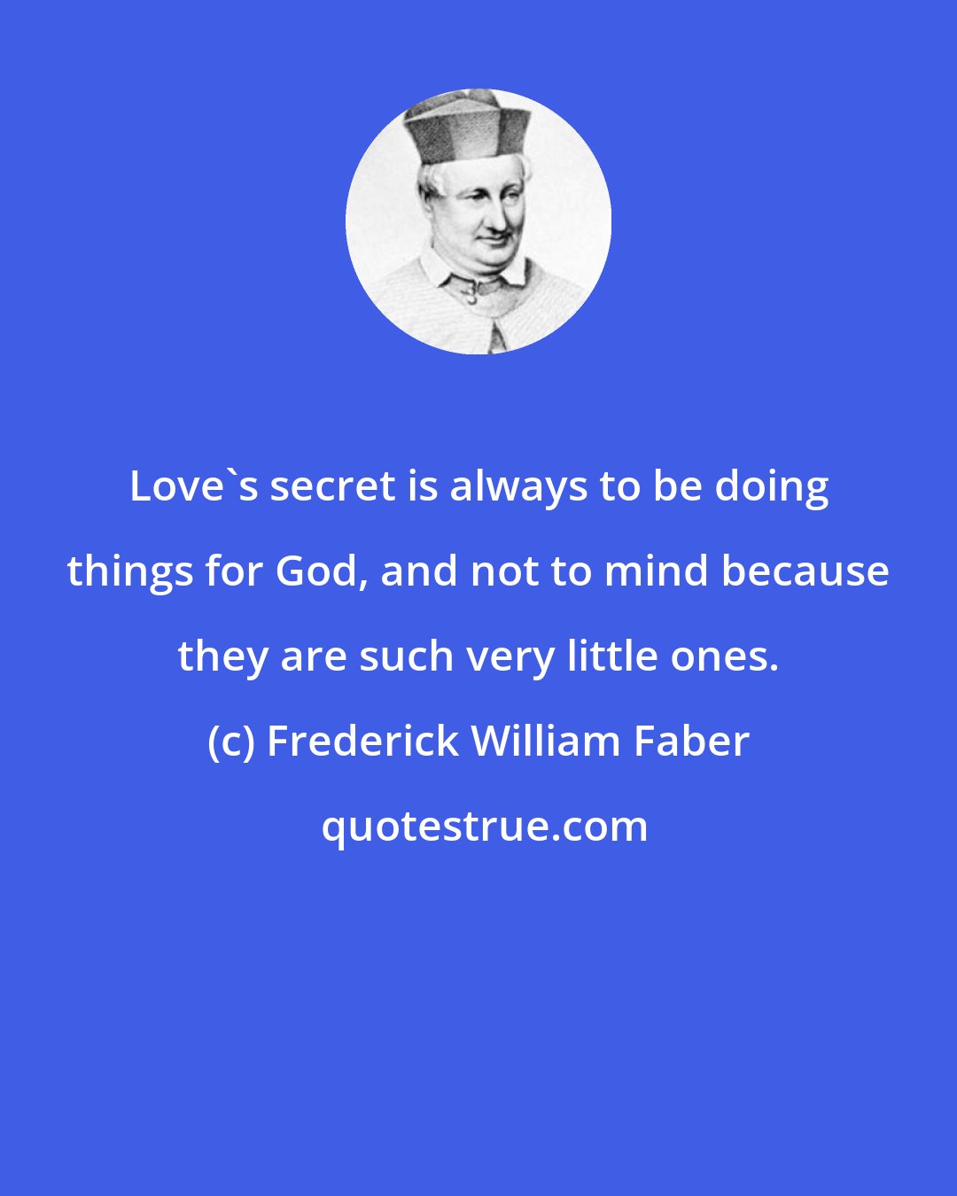 Frederick William Faber: Love's secret is always to be doing things for God, and not to mind because they are such very little ones.