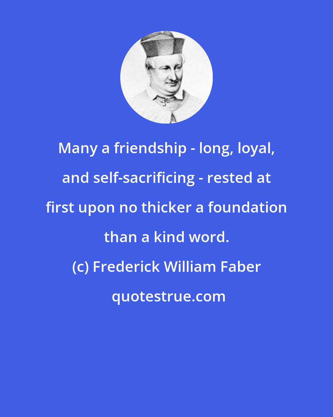 Frederick William Faber: Many a friendship - long, loyal, and self-sacrificing - rested at first upon no thicker a foundation than a kind word.