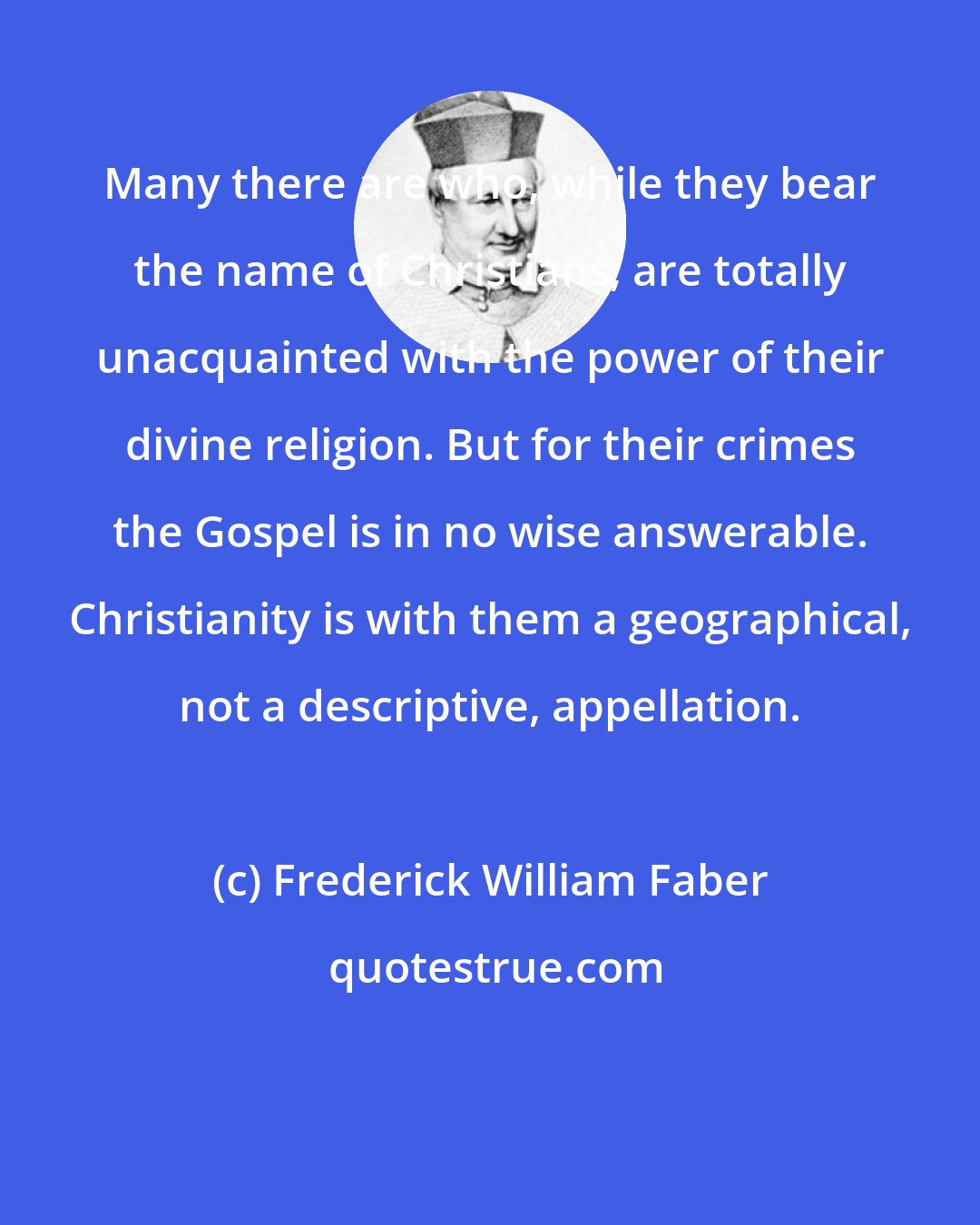 Frederick William Faber: Many there are who, while they bear the name of Christians, are totally unacquainted with the power of their divine religion. But for their crimes the Gospel is in no wise answerable. Christianity is with them a geographical, not a descriptive, appellation.