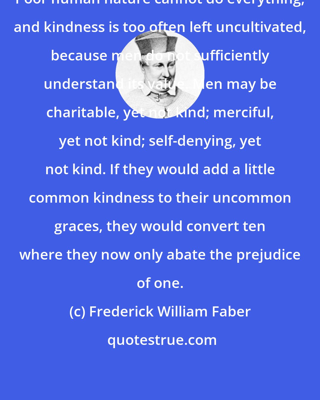 Frederick William Faber: Poor human nature cannot do everything; and kindness is too often left uncultivated, because men do not sufficiently understand its value. Men may be charitable, yet not kind; merciful, yet not kind; self-denying, yet not kind. If they would add a little common kindness to their uncommon graces, they would convert ten where they now only abate the prejudice of one.