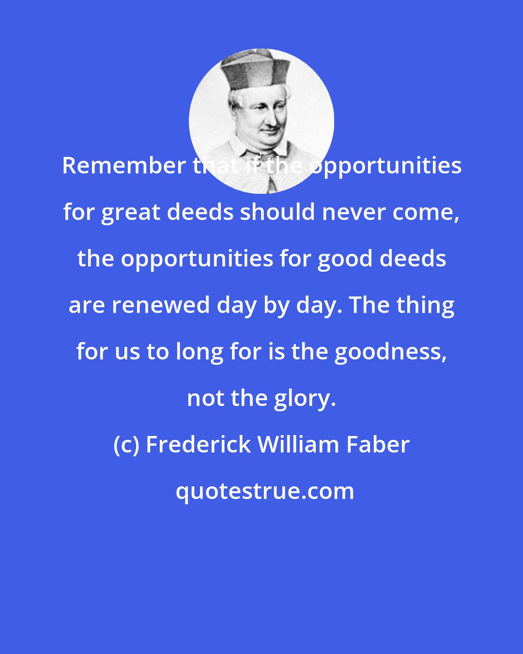 Frederick William Faber: Remember that if the opportunities for great deeds should never come, the opportunities for good deeds are renewed day by day. The thing for us to long for is the goodness, not the glory.