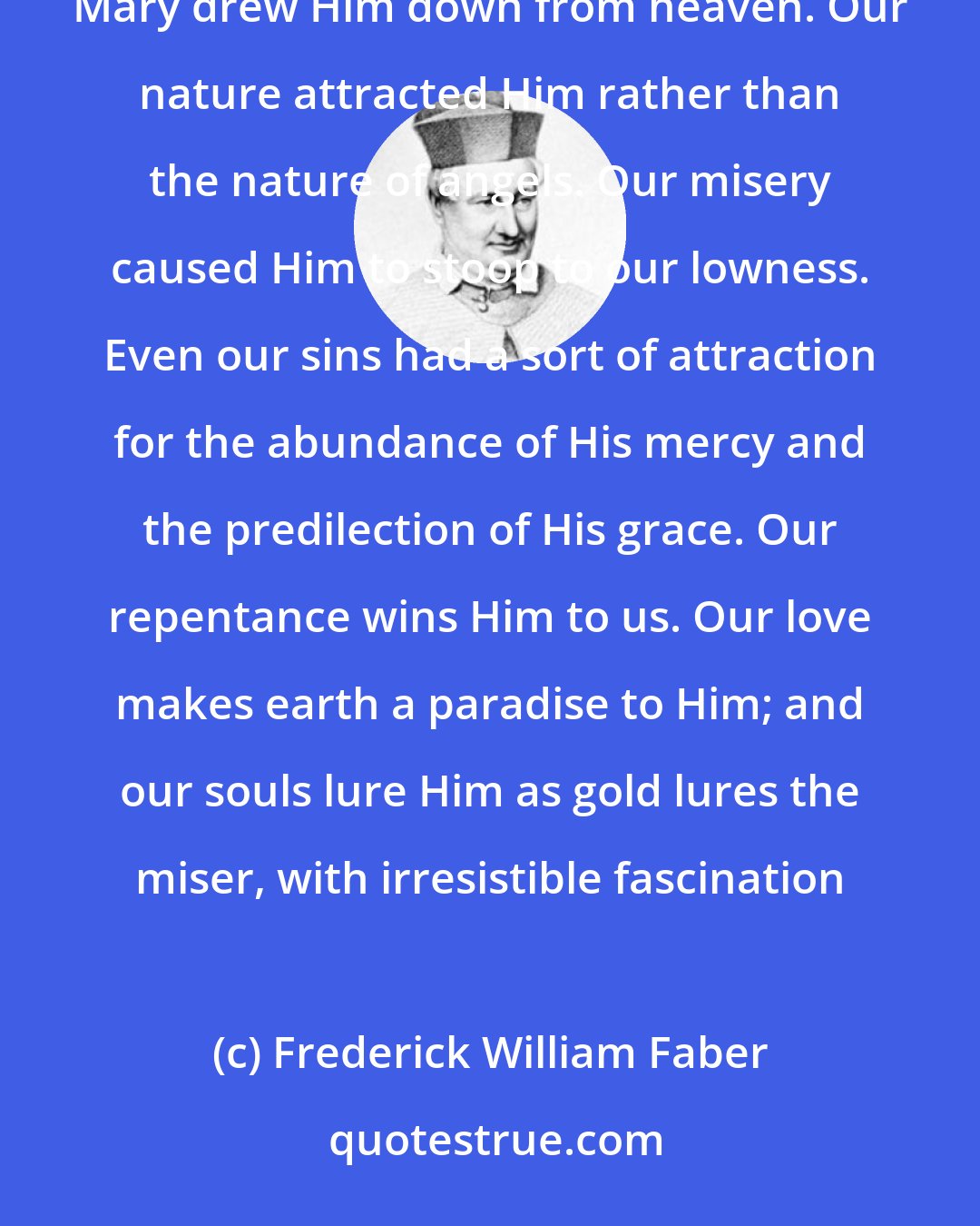 Frederick William Faber: The Blessed Sacrament is the magnet of souls. There is a mutual attraction between Jesus and the souls of men. Mary drew Him down from heaven. Our nature attracted Him rather than the nature of angels. Our misery caused Him to stoop to our lowness. Even our sins had a sort of attraction for the abundance of His mercy and the predilection of His grace. Our repentance wins Him to us. Our love makes earth a paradise to Him; and our souls lure Him as gold lures the miser, with irresistible fascination