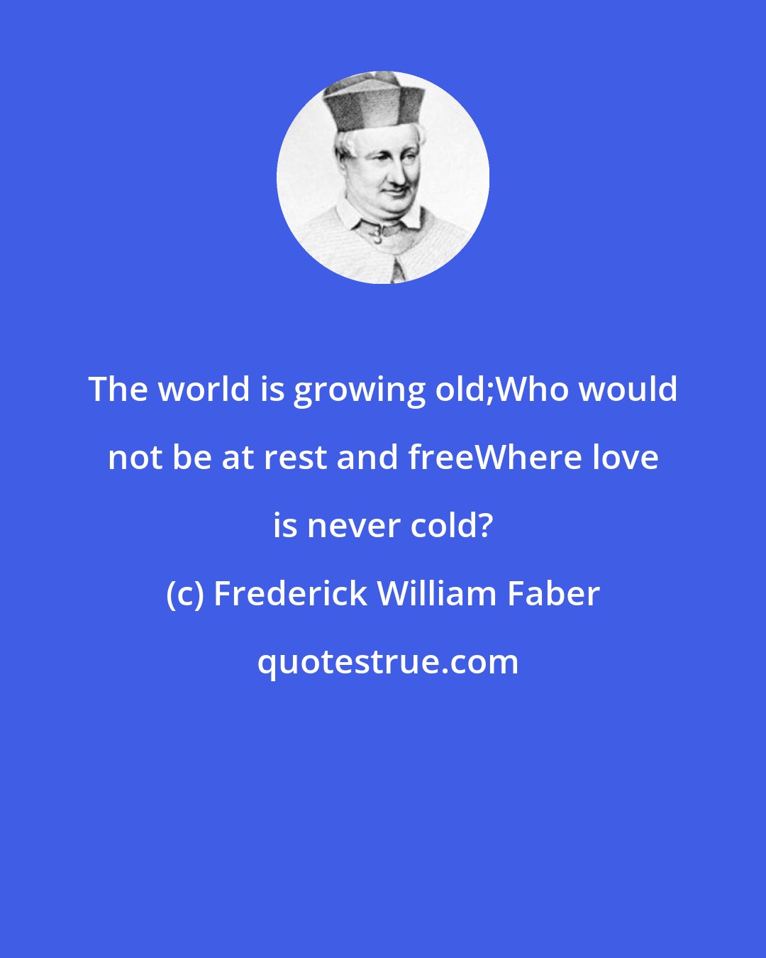 Frederick William Faber: The world is growing old;Who would not be at rest and freeWhere love is never cold?