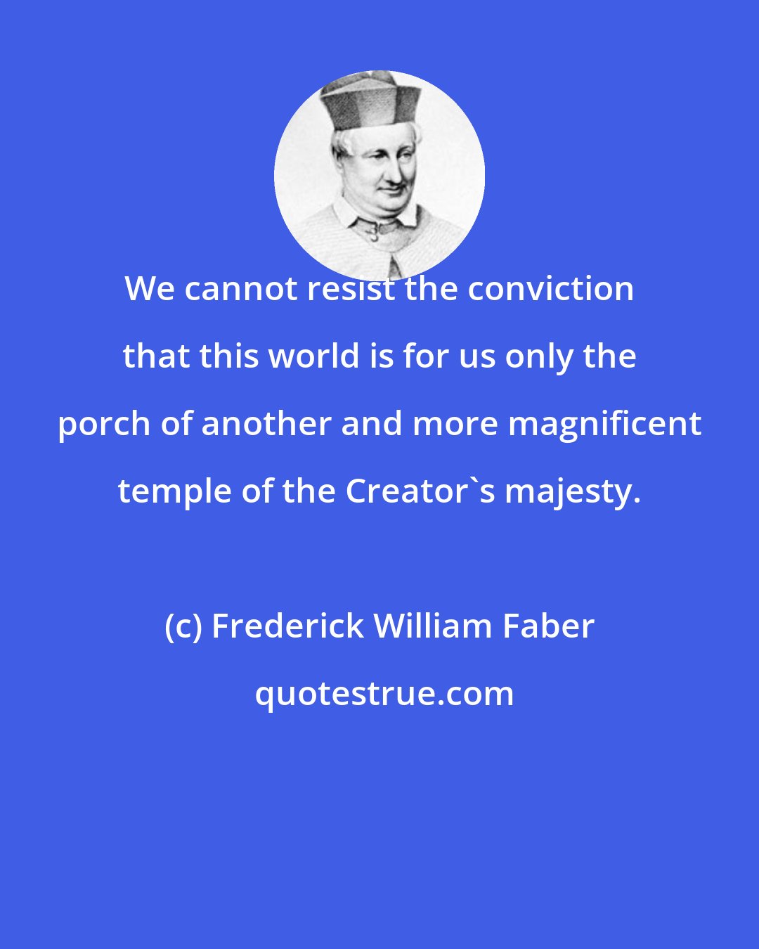 Frederick William Faber: We cannot resist the conviction that this world is for us only the porch of another and more magnificent temple of the Creator's majesty.