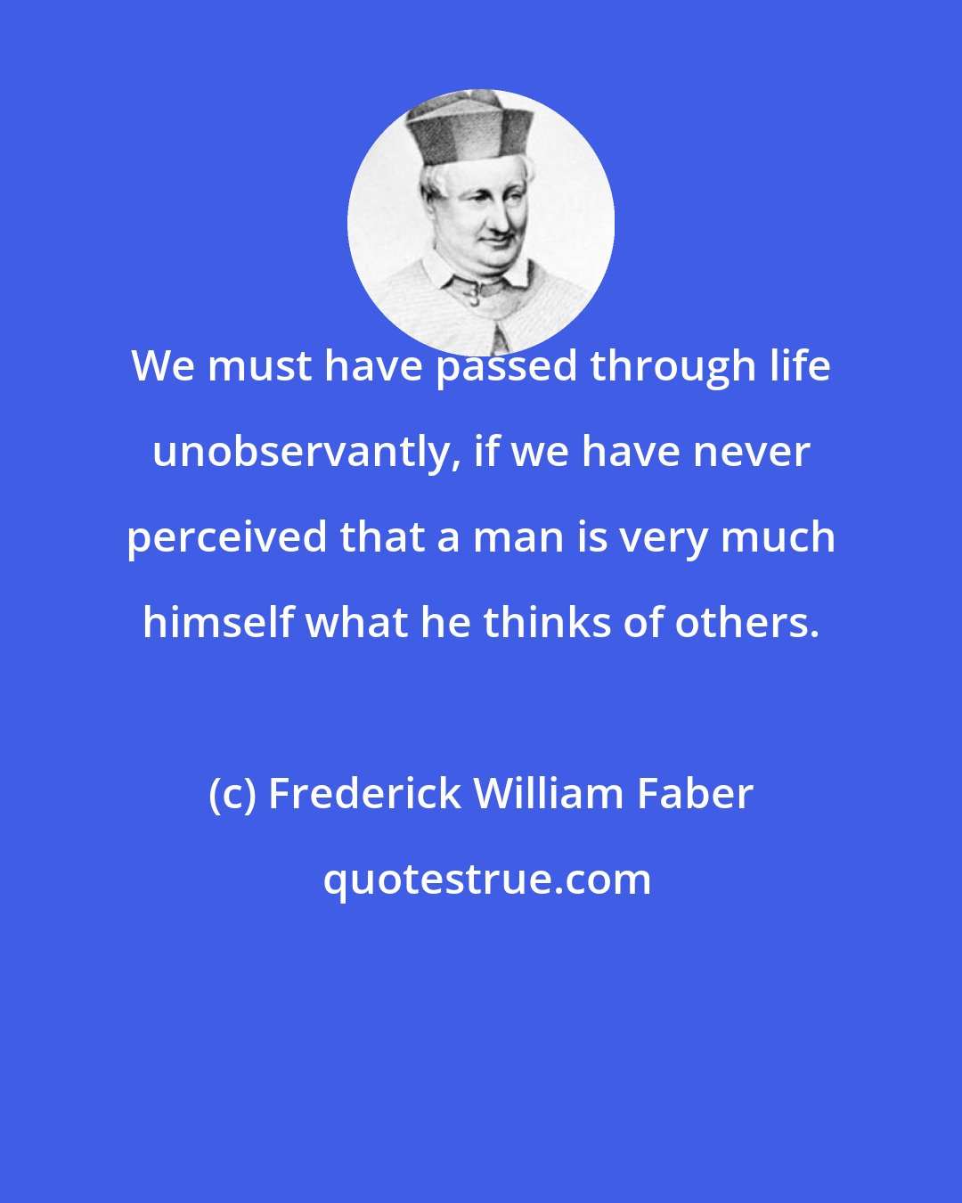 Frederick William Faber: We must have passed through life unobservantly, if we have never perceived that a man is very much himself what he thinks of others.