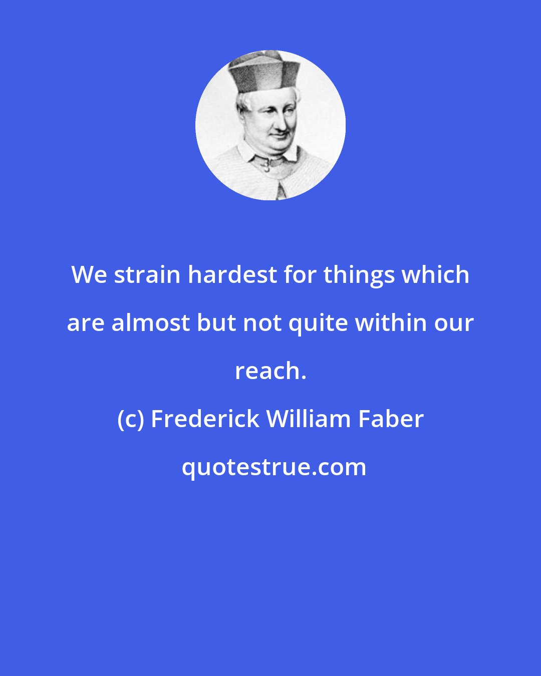 Frederick William Faber: We strain hardest for things which are almost but not quite within our reach.