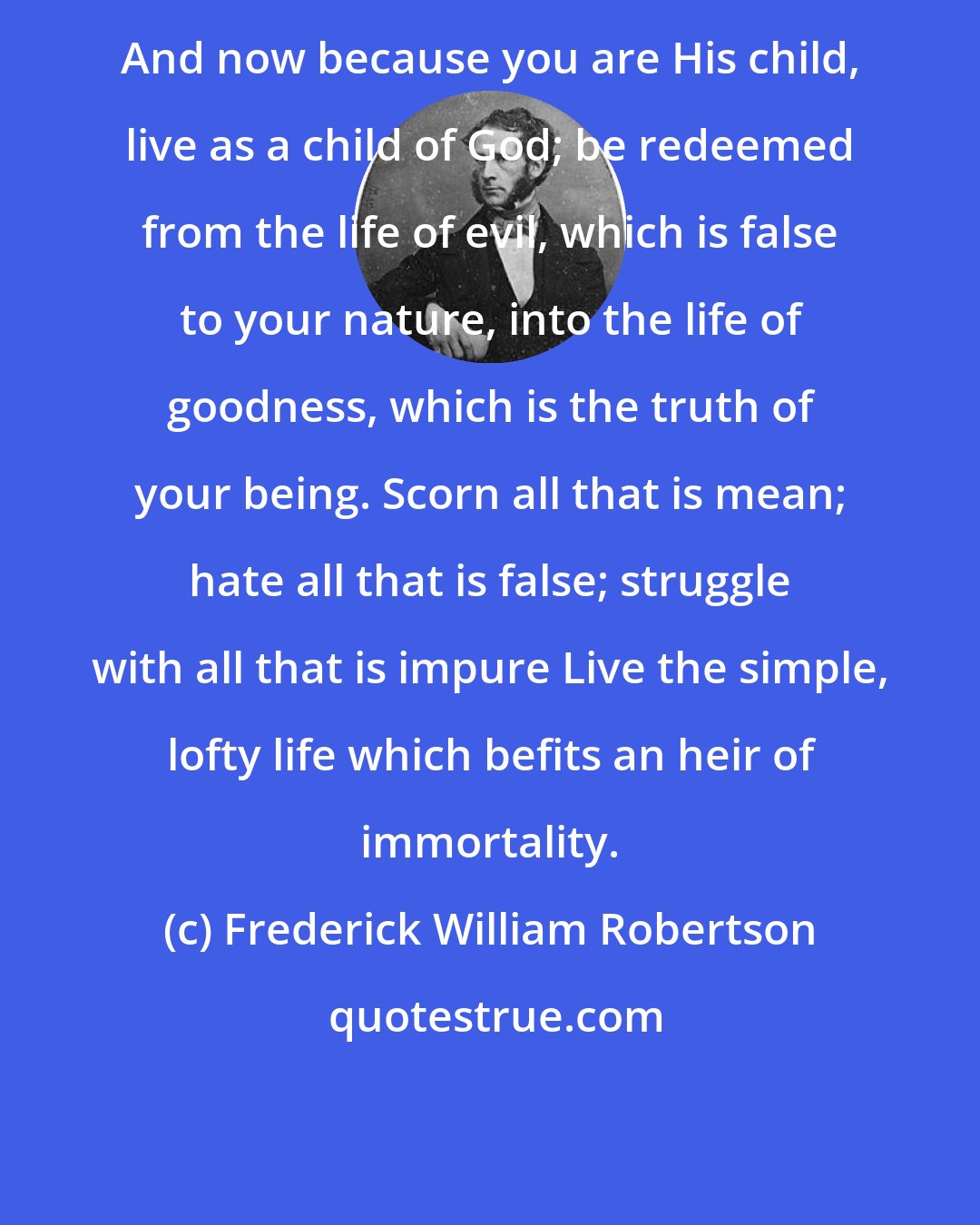 Frederick William Robertson: And now because you are His child, live as a child of God; be redeemed from the life of evil, which is false to your nature, into the life of goodness, which is the truth of your being. Scorn all that is mean; hate all that is false; struggle with all that is impure Live the simple, lofty life which befits an heir of immortality.