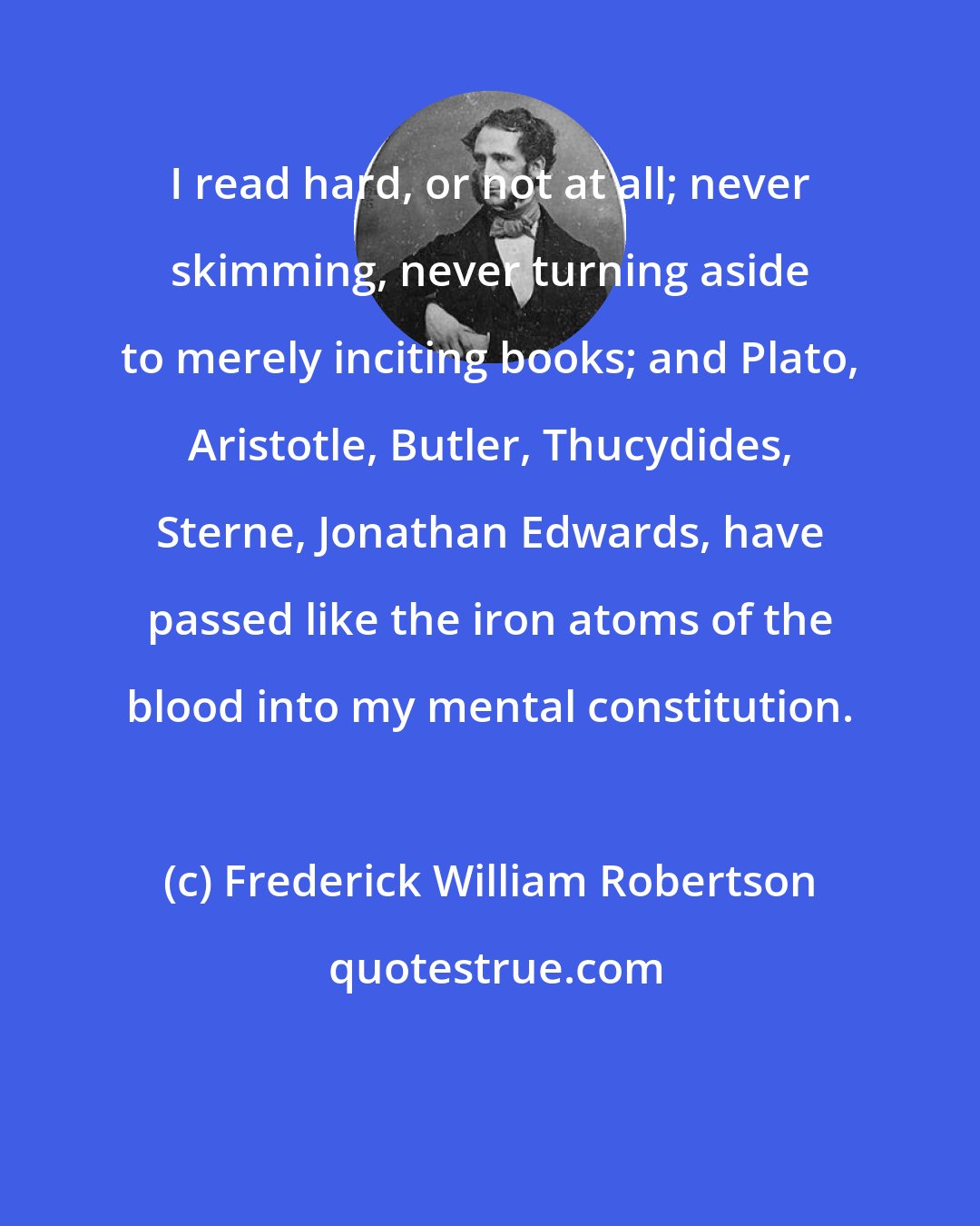 Frederick William Robertson: I read hard, or not at all; never skimming, never turning aside to merely inciting books; and Plato, Aristotle, Butler, Thucydides, Sterne, Jonathan Edwards, have passed like the iron atoms of the blood into my mental constitution.