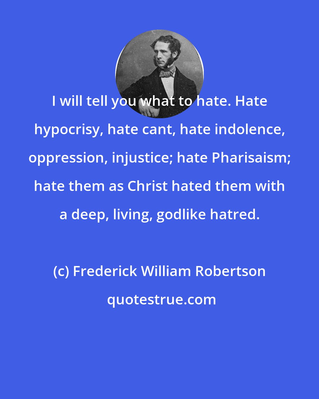 Frederick William Robertson: I will tell you what to hate. Hate hypocrisy, hate cant, hate indolence, oppression, injustice; hate Pharisaism; hate them as Christ hated them with a deep, living, godlike hatred.