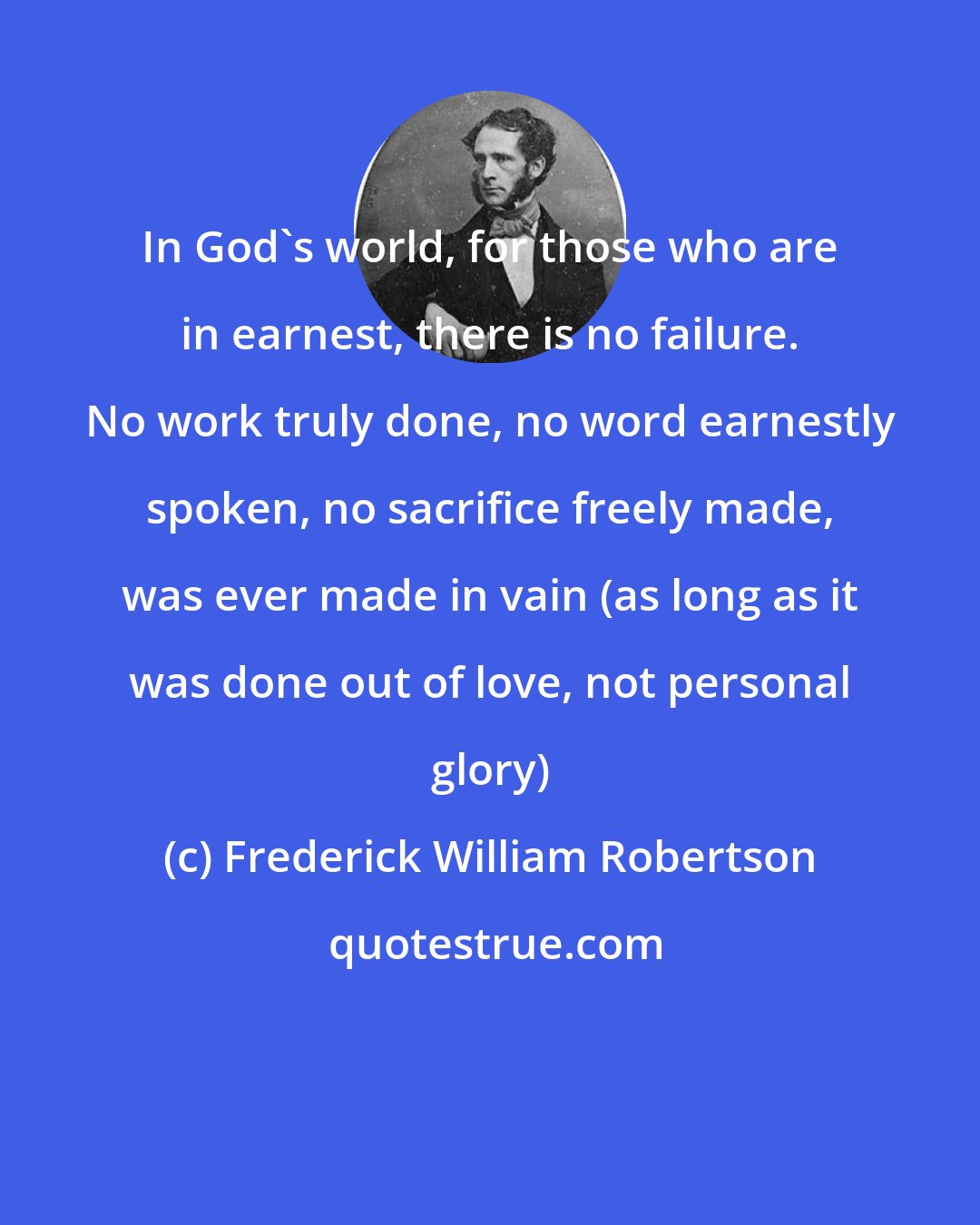 Frederick William Robertson: In God's world, for those who are in earnest, there is no failure. No work truly done, no word earnestly spoken, no sacrifice freely made, was ever made in vain (as long as it was done out of love, not personal glory)