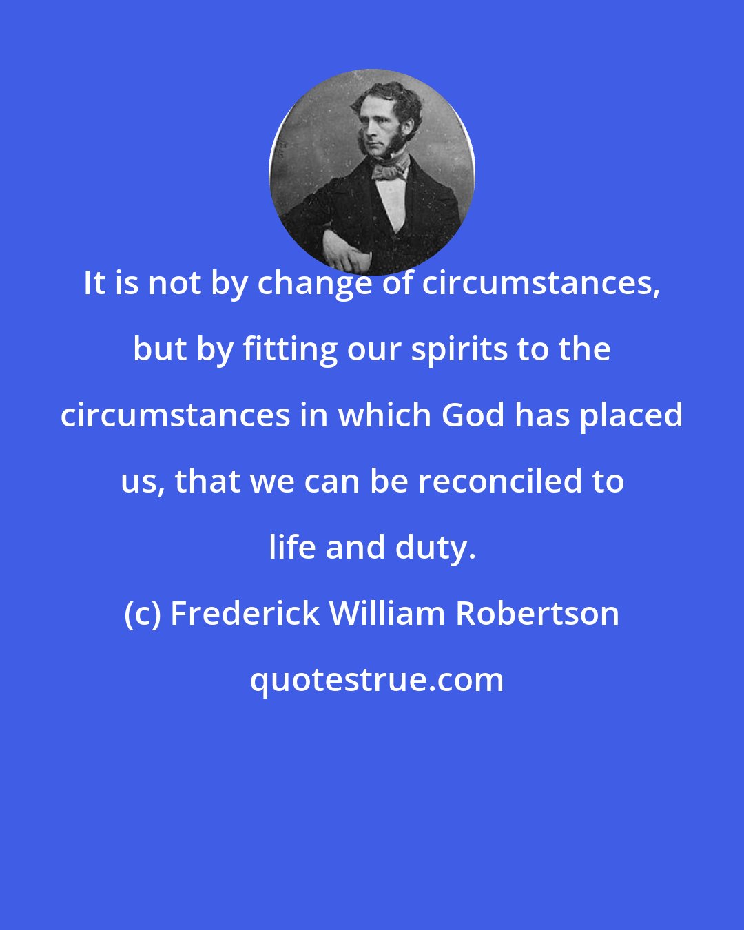 Frederick William Robertson: It is not by change of circumstances, but by fitting our spirits to the circumstances in which God has placed us, that we can be reconciled to life and duty.