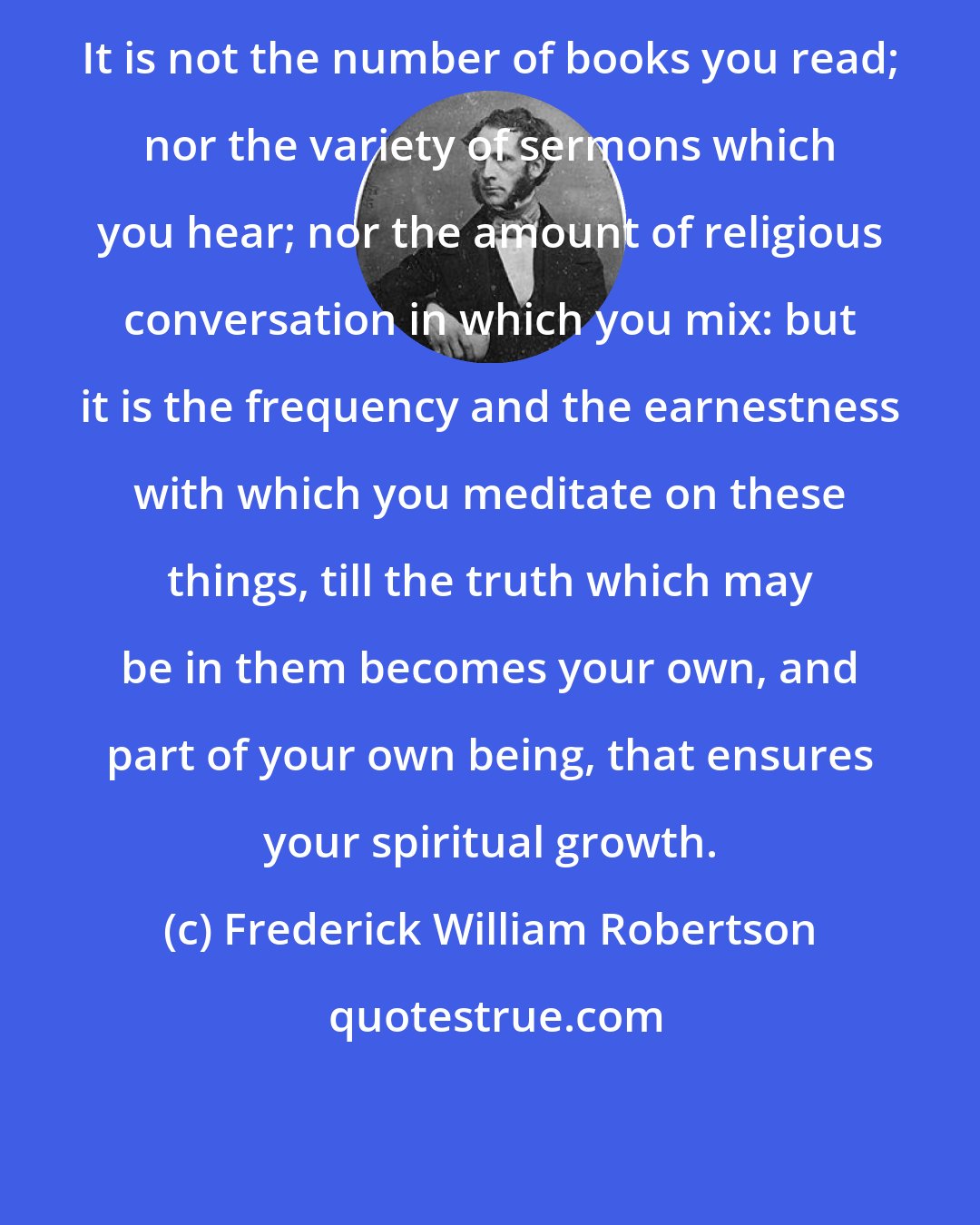 Frederick William Robertson: It is not the number of books you read; nor the variety of sermons which you hear; nor the amount of religious conversation in which you mix: but it is the frequency and the earnestness with which you meditate on these things, till the truth which may be in them becomes your own, and part of your own being, that ensures your spiritual growth.