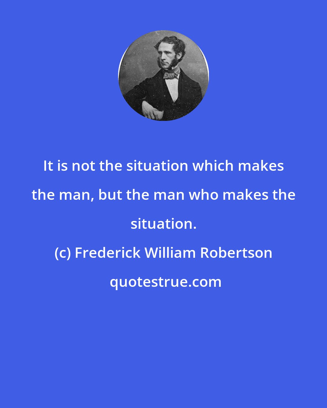 Frederick William Robertson: It is not the situation which makes the man, but the man who makes the situation.