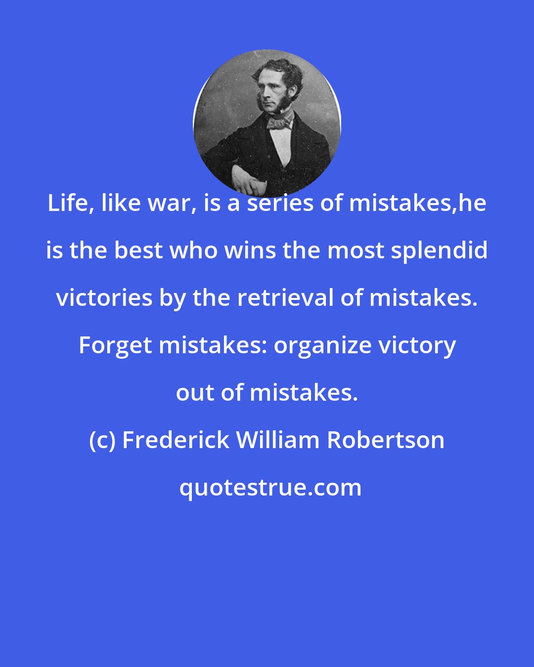 Frederick William Robertson: Life, like war, is a series of mistakes,he is the best who wins the most splendid victories by the retrieval of mistakes. Forget mistakes: organize victory out of mistakes.