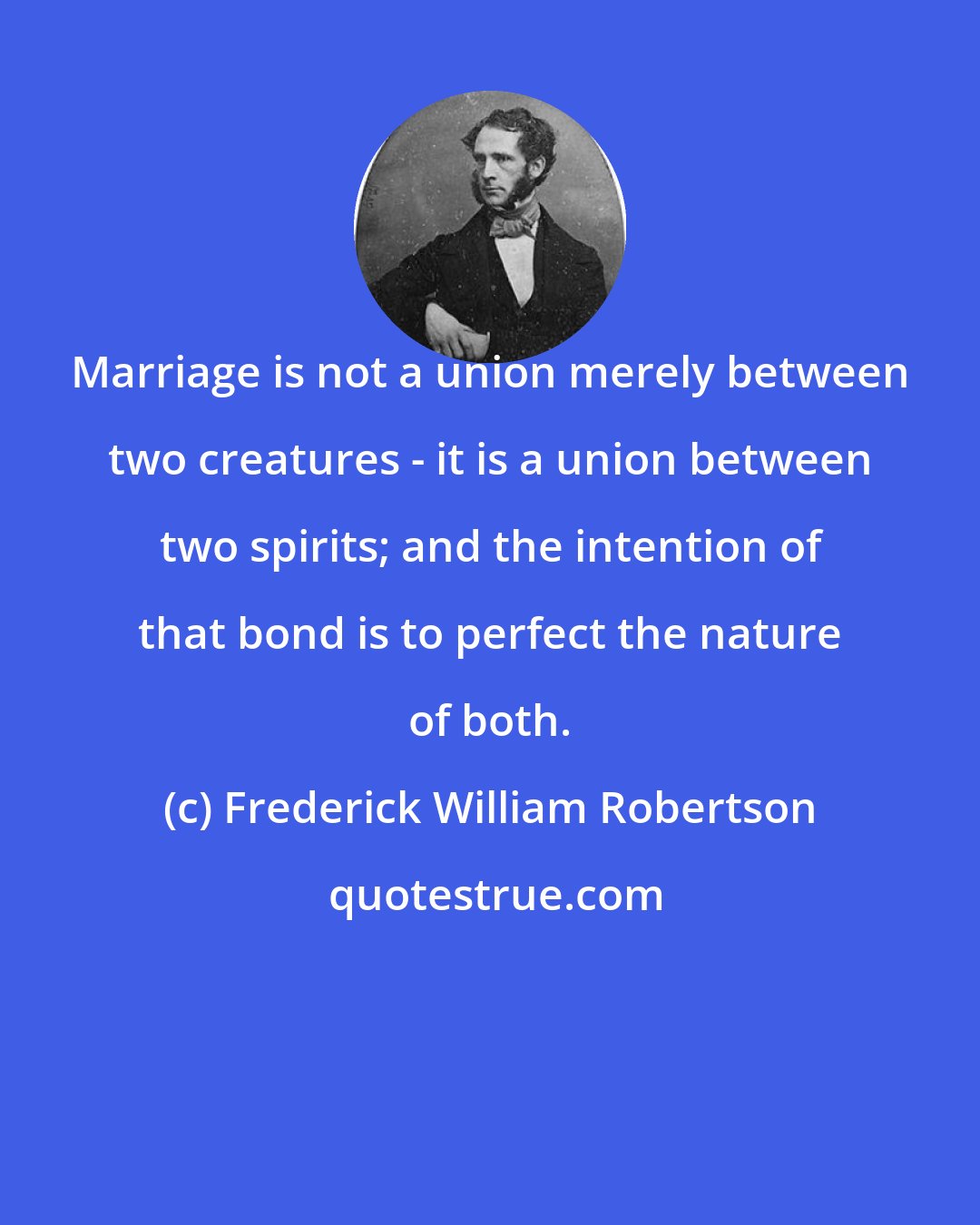 Frederick William Robertson: Marriage is not a union merely between two creatures - it is a union between two spirits; and the intention of that bond is to perfect the nature of both.