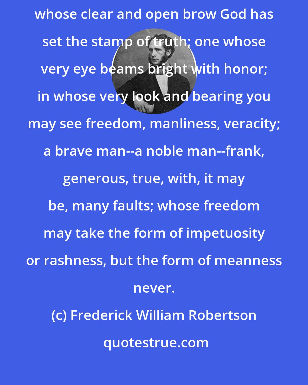 Frederick William Robertson: Now see what a Christian is, drawn by the hand of Christ. He is a man on whose clear and open brow God has set the stamp of truth; one whose very eye beams bright with honor; in whose very look and bearing you may see freedom, manliness, veracity; a brave man--a noble man--frank, generous, true, with, it may be, many faults; whose freedom may take the form of impetuosity or rashness, but the form of meanness never.