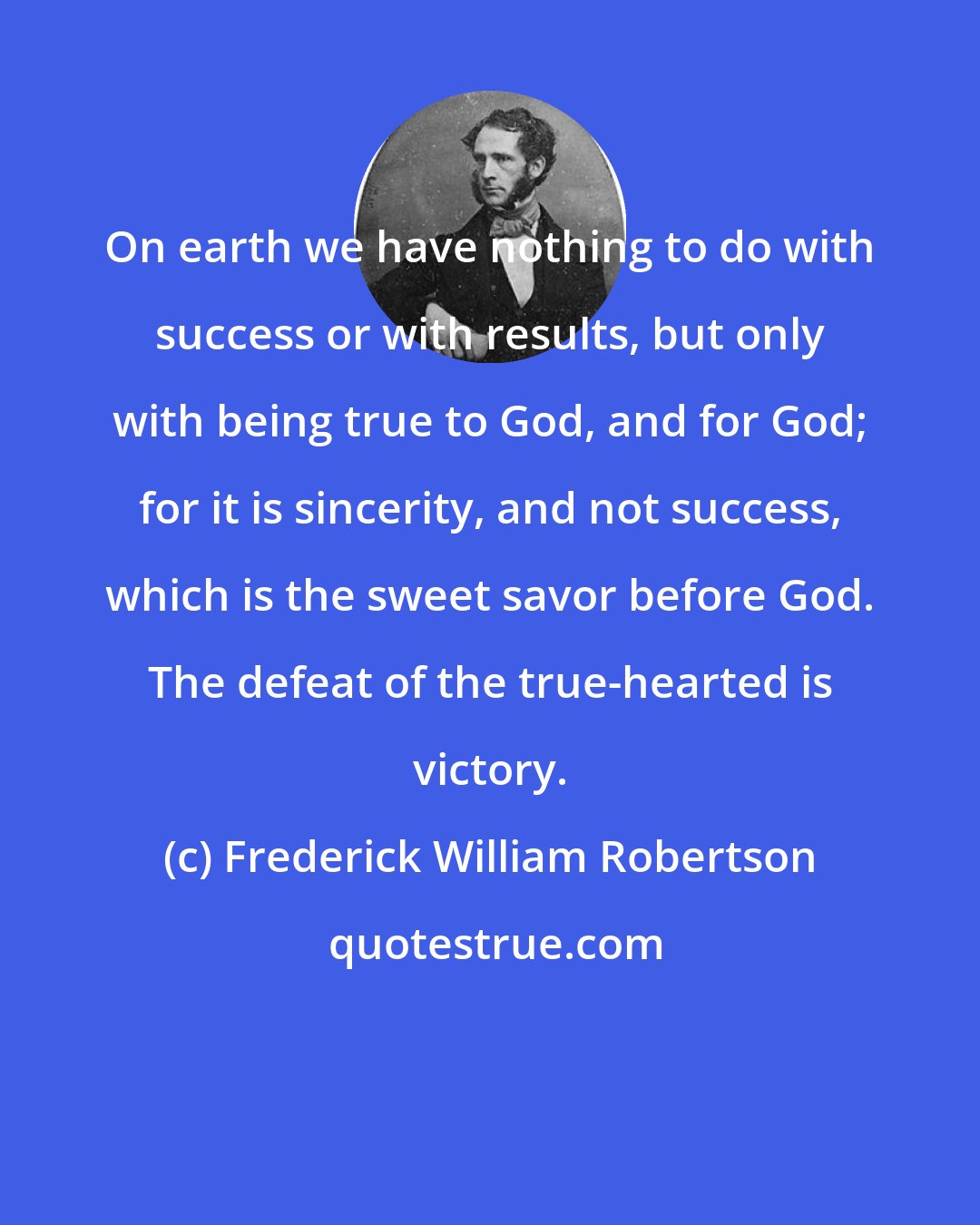 Frederick William Robertson: On earth we have nothing to do with success or with results, but only with being true to God, and for God; for it is sincerity, and not success, which is the sweet savor before God. The defeat of the true-hearted is victory.