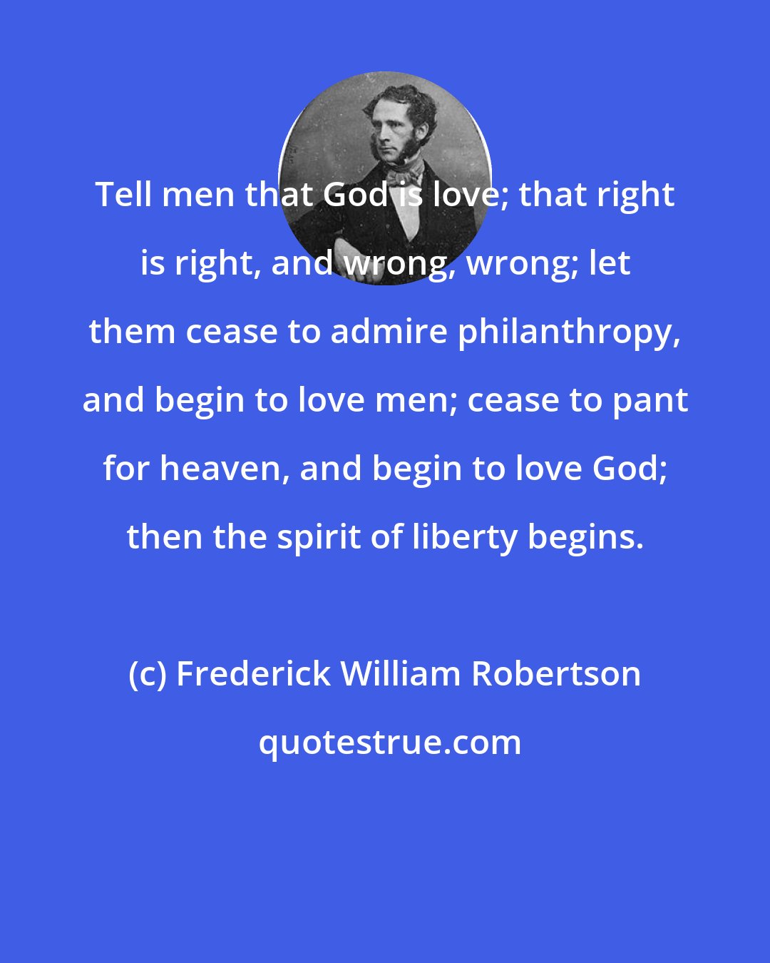 Frederick William Robertson: Tell men that God is love; that right is right, and wrong, wrong; let them cease to admire philanthropy, and begin to love men; cease to pant for heaven, and begin to love God; then the spirit of liberty begins.