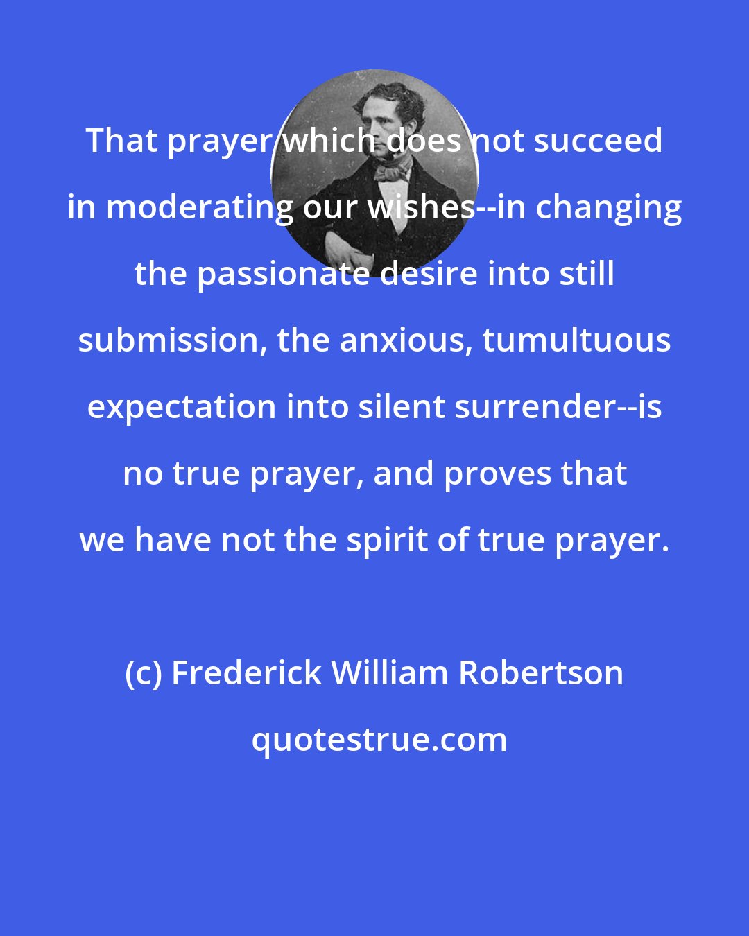 Frederick William Robertson: That prayer which does not succeed in moderating our wishes--in changing the passionate desire into still submission, the anxious, tumultuous expectation into silent surrender--is no true prayer, and proves that we have not the spirit of true prayer.