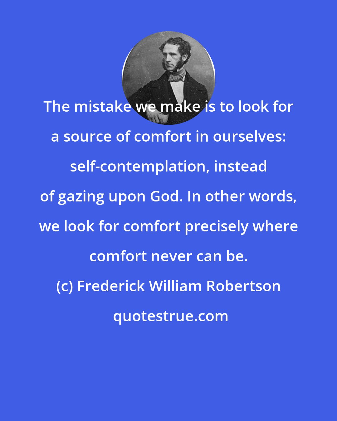 Frederick William Robertson: The mistake we make is to look for a source of comfort in ourselves: self-contemplation, instead of gazing upon God. In other words, we look for comfort precisely where comfort never can be.