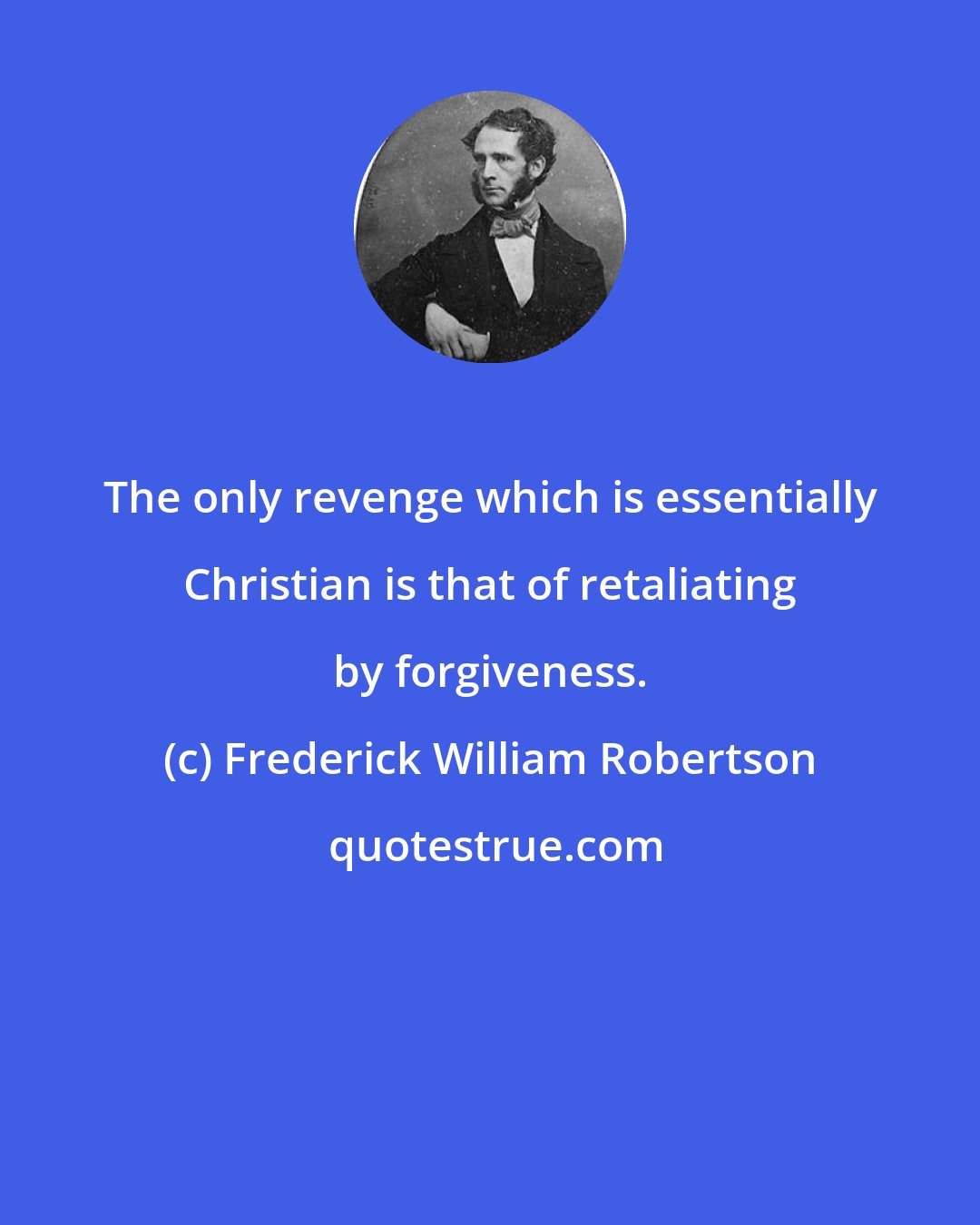 Frederick William Robertson: The only revenge which is essentially Christian is that of retaliating by forgiveness.