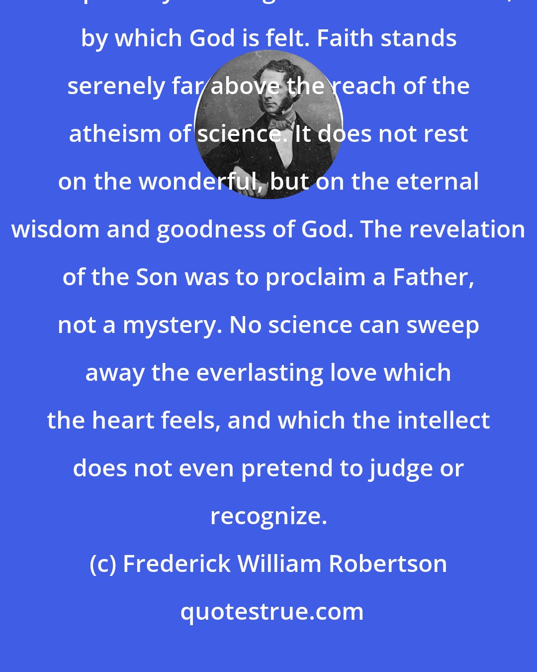 Frederick William Robertson: There is a power in the soul, quite separate from the intellect, which sweeps away or recognizes the marvelous, by which God is felt. Faith stands serenely far above the reach of the atheism of science. It does not rest on the wonderful, but on the eternal wisdom and goodness of God. The revelation of the Son was to proclaim a Father, not a mystery. No science can sweep away the everlasting love which the heart feels, and which the intellect does not even pretend to judge or recognize.