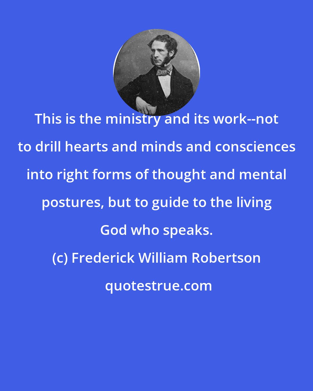 Frederick William Robertson: This is the ministry and its work--not to drill hearts and minds and consciences into right forms of thought and mental postures, but to guide to the living God who speaks.