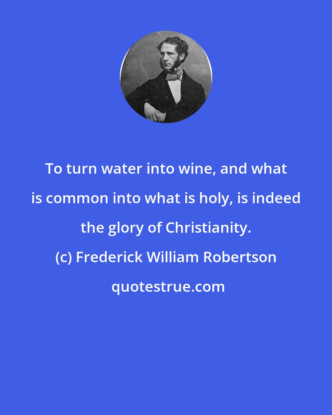 Frederick William Robertson: To turn water into wine, and what is common into what is holy, is indeed the glory of Christianity.