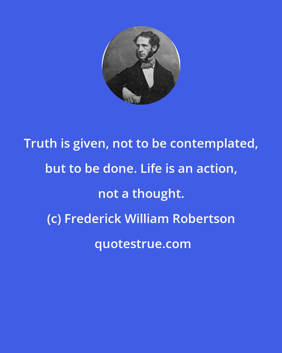 Frederick William Robertson: Truth is given, not to be contemplated, but to be done. Life is an action, not a thought.