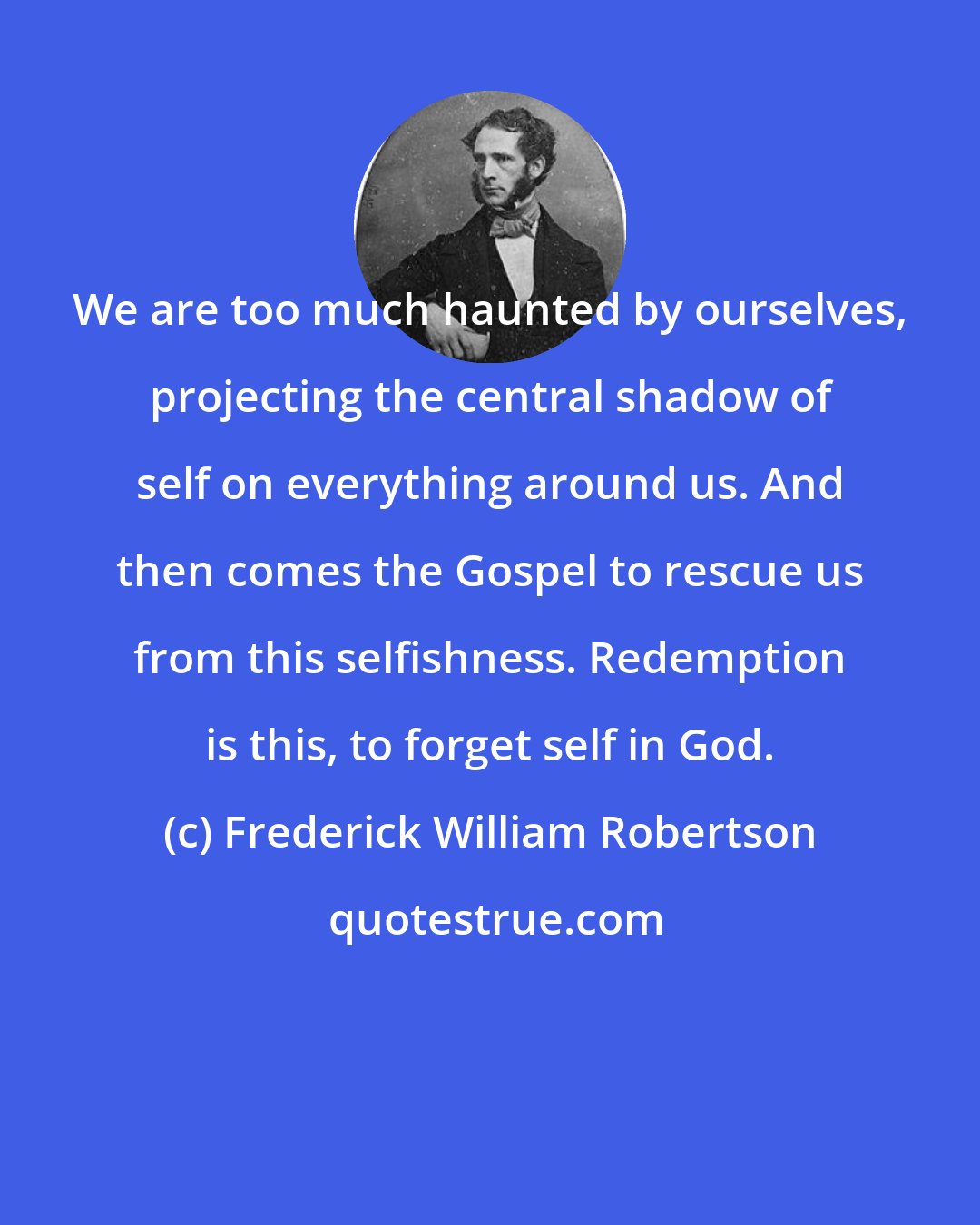 Frederick William Robertson: We are too much haunted by ourselves, projecting the central shadow of self on everything around us. And then comes the Gospel to rescue us from this selfishness. Redemption is this, to forget self in God.