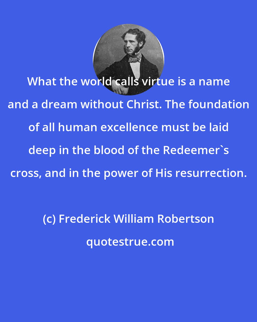 Frederick William Robertson: What the world calls virtue is a name and a dream without Christ. The foundation of all human excellence must be laid deep in the blood of the Redeemer's cross, and in the power of His resurrection.