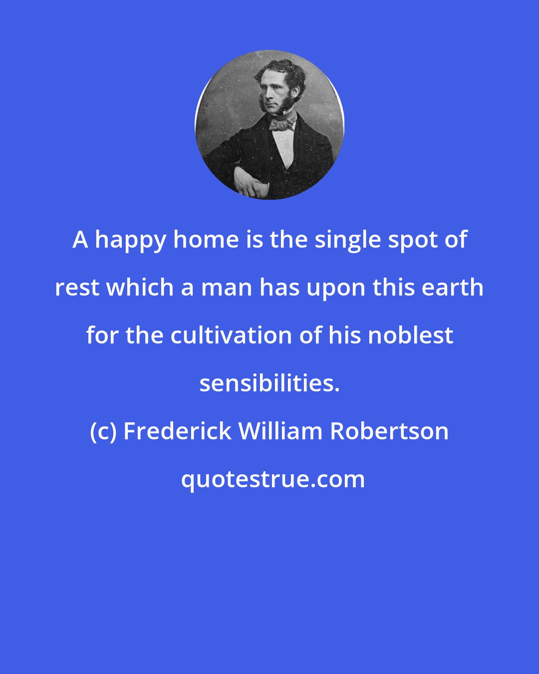 Frederick William Robertson: A happy home is the single spot of rest which a man has upon this earth for the cultivation of his noblest sensibilities.