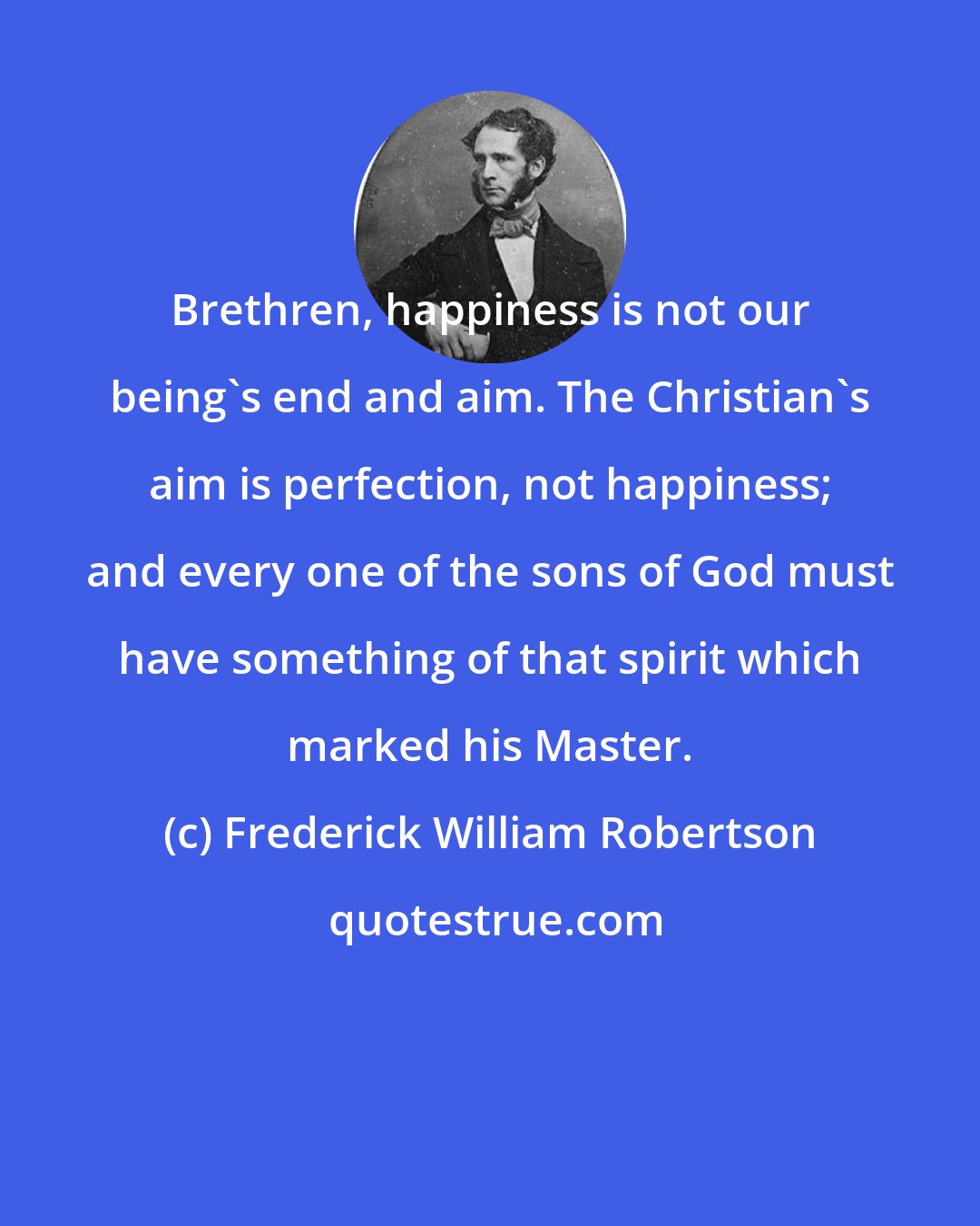 Frederick William Robertson: Brethren, happiness is not our being's end and aim. The Christian's aim is perfection, not happiness; and every one of the sons of God must have something of that spirit which marked his Master.