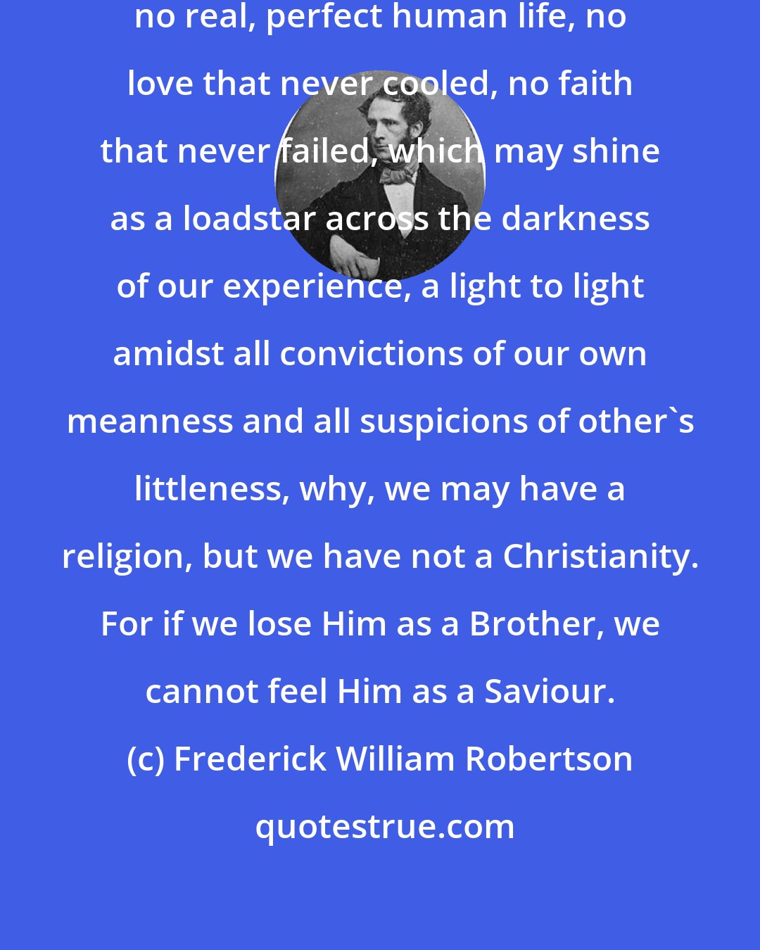 Frederick William Robertson: But if there has been on this earth no real, perfect human life, no love that never cooled, no faith that never failed, which may shine as a loadstar across the darkness of our experience, a light to light amidst all convictions of our own meanness and all suspicions of other's littleness, why, we may have a religion, but we have not a Christianity. For if we lose Him as a Brother, we cannot feel Him as a Saviour.