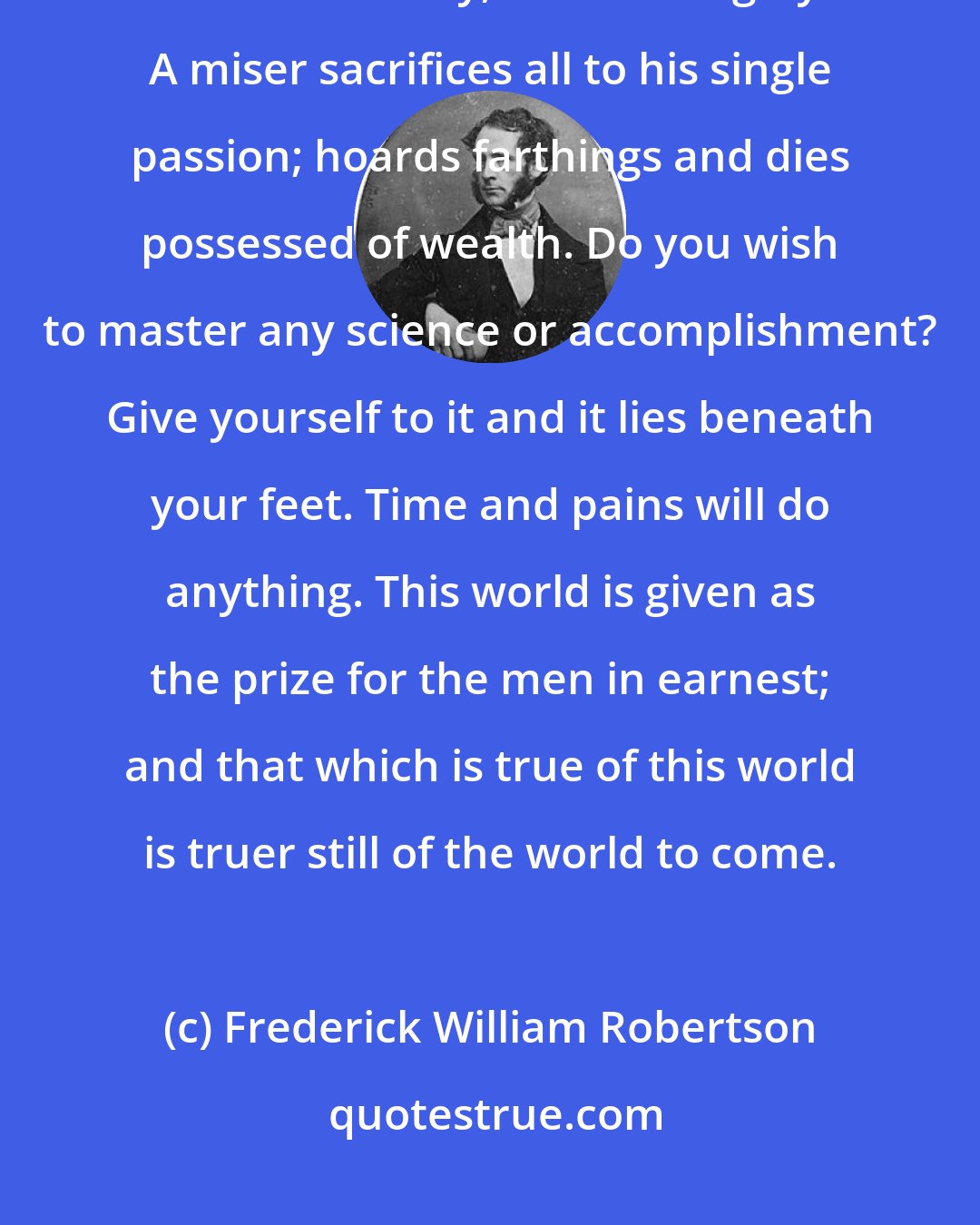 Frederick William Robertson: Do you wish to become rich? You may become rich, that is, if you desire it in no half way, but thoroughly. A miser sacrifices all to his single passion; hoards farthings and dies possessed of wealth. Do you wish to master any science or accomplishment? Give yourself to it and it lies beneath your feet. Time and pains will do anything. This world is given as the prize for the men in earnest; and that which is true of this world is truer still of the world to come.